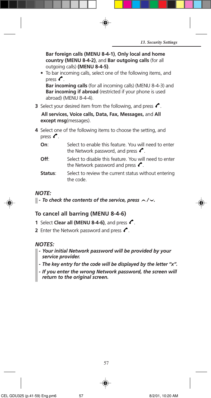 57Bar foreign calls (MENU 8-4-1), Only local and homecountry (MENU 8-4-2), and Bar outgoing calls (for alloutgoing calls) (MENU 8-4-5).• To bar incoming calls, select one of the following items, andpress  .Bar incoming calls (for all incoming calls) (MENU 8-4-3) andBar incoming if abroad (restricted if your phone is usedabroad) (MENU 8-4-4).3Select your desired item from the following, and press  .All services, Voice calls, Data, Fax, Messages, and Allexcept msg(messages).4Select one of the following items to choose the setting, andpress  .On: Select to enable this feature. You will need to enterthe Network password, and press  .Off: Select to disable this feature. You will need to enterthe Network password and press  .Status: Select to review the current status without enteringthe code.NOTE:- To check the contents of the service, press  / .To cancel all barring (MENU 8-4-6)1Select Clear all (MENU 8-4-6), and press  .2Enter the Network password and press  .NOTES:- Your initial Network password will be provided by yourservice provider.-The key entry for the code will be displayed by the letter “x”.- If you enter the wrong Network password, the screen willreturn to the original screen.13. Security Settings CEL GDU325 (p.41-59) Eng.pm6 8/2/01, 10:20 AM57