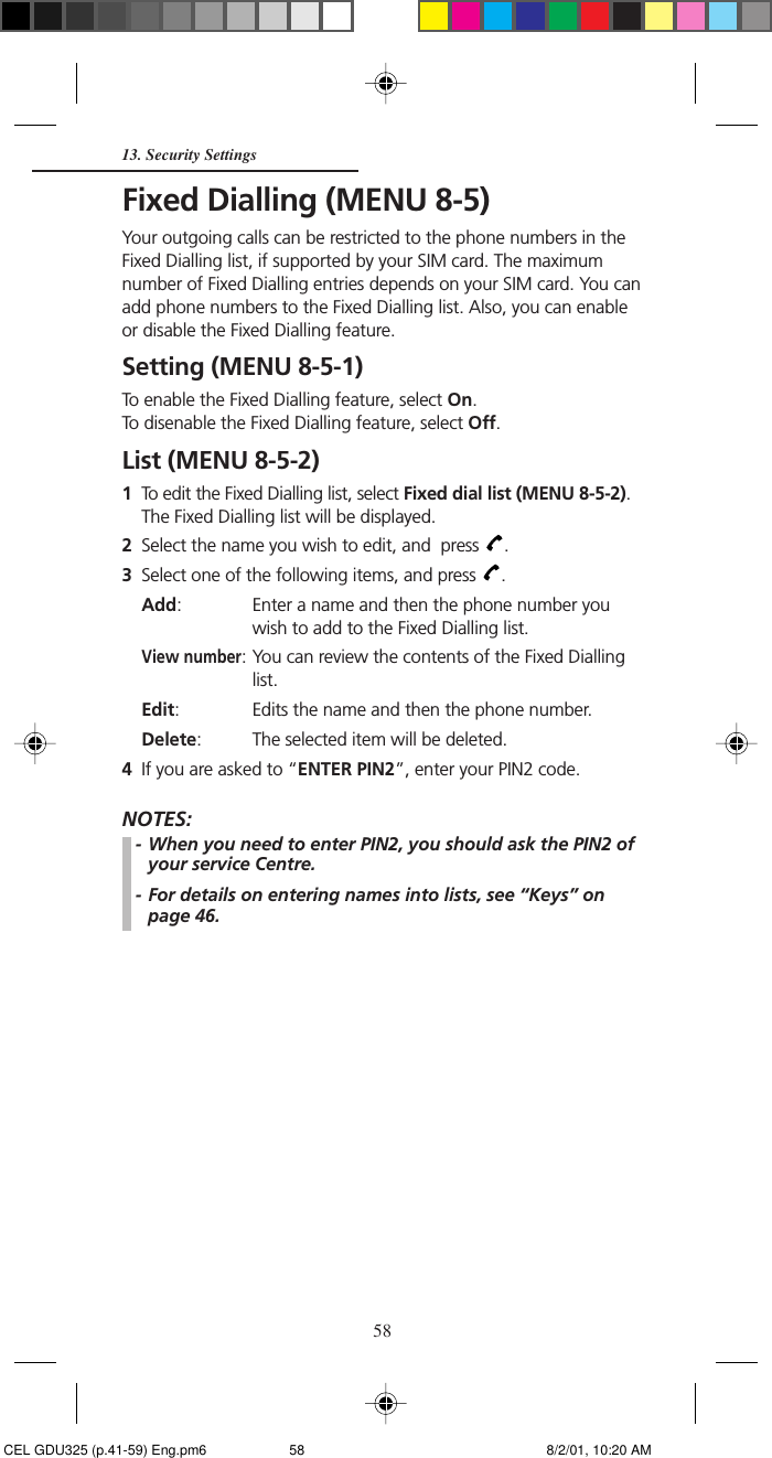 58Fixed Dialling (MENU 8-5)Your outgoing calls can be restricted to the phone numbers in theFixed Dialling list, if supported by your SIM card. The maximumnumber of Fixed Dialling entries depends on your SIM card. You canadd phone numbers to the Fixed Dialling list. Also, you can enableor disable the Fixed Dialling feature.Setting (MENU 8-5-1)To enable the Fixed Dialling feature, select On.To disenable the Fixed Dialling feature, select Off.List (MENU 8-5-2)1To edit the Fixed Dialling list, select Fixed dial list (MENU 8-5-2).The Fixed Dialling list will be displayed.2Select the name you wish to edit, and  press  .3Select one of the following items, and press  .Add: Enter a name and then the phone number youwish to add to the Fixed Dialling list.View number: You can review the contents of the Fixed Diallinglist.Edit: Edits the name and then the phone number.Delete: The selected item will be deleted.4If you are asked to “ENTER PIN2”, enter your PIN2 code.NOTES:- When you need to enter PIN2, you should ask the PIN2 ofyour service Centre.- For details on entering names into lists, see “Keys” onpage 46.13. Security Settings CEL GDU325 (p.41-59) Eng.pm6 8/2/01, 10:20 AM58