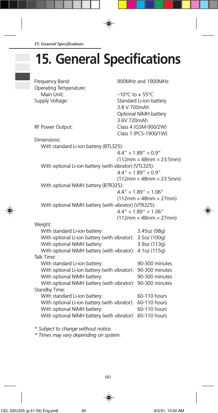 6015. General SpecificationsFrequency Band: 900MHz and 1900MHzOperating Temperature:Main Unit: –10°C to + 55°CSupply Voltage: Standard Li-ion battery3.8 V 700mAhOptional NiMH battery3.6V 720mAhRF Power Output: Class 4 (GSM-900/2W)Class 1 (PCS-1900/1W)Dimensions:With standard Li-ion battery (BTL325):4.4” × 1.89” × 0.9”(112mm × 48mm × 23.5mm)With optional Li-ion battery (with vibrator) (VTL325):4.4” × 1.89” × 0.9”(112mm × 48mm × 23.5mm)With optional NiMH battery (BTR325):4.4” × 1.89” × 1.06”(112mm × 48mm × 27mm)With optional NiMH battery (with vibrator) (VTR325):4.4” × 1.89” × 1.06”(112mm × 48mm × 27mm)Weight:With standard Li-ion battery: 3.45oz (98g)With optional Li-ion battery (with vibrator): 3.5oz (100g)With optional NiMH battery: 3.9oz (113g)With optional NiMH battery (with vibrator): 4.1oz (115g)Talk Time:With standard Li-ion battery: 90-300 minutesWith optional Li-ion battery (with vibrator): 90-300 minutesWith optional NiMH battery: 90-300 minutesWith optional NiMH battery (with vibrator): 90-300 minutesStandby Time:With standard Li-ion battery: 60-110 hoursWith optional Li-ion battery (with vibrator): 60-110 hoursWith optional NiMH battery: 60-110 hoursWith optional NiMH battery (with vibrator): 60-110 hours* Subject to change without notice.* Times may vary depending on system.15. General Specifications CEL GDU325 (p.41-59) Eng.pm6 8/2/01, 10:20 AM60