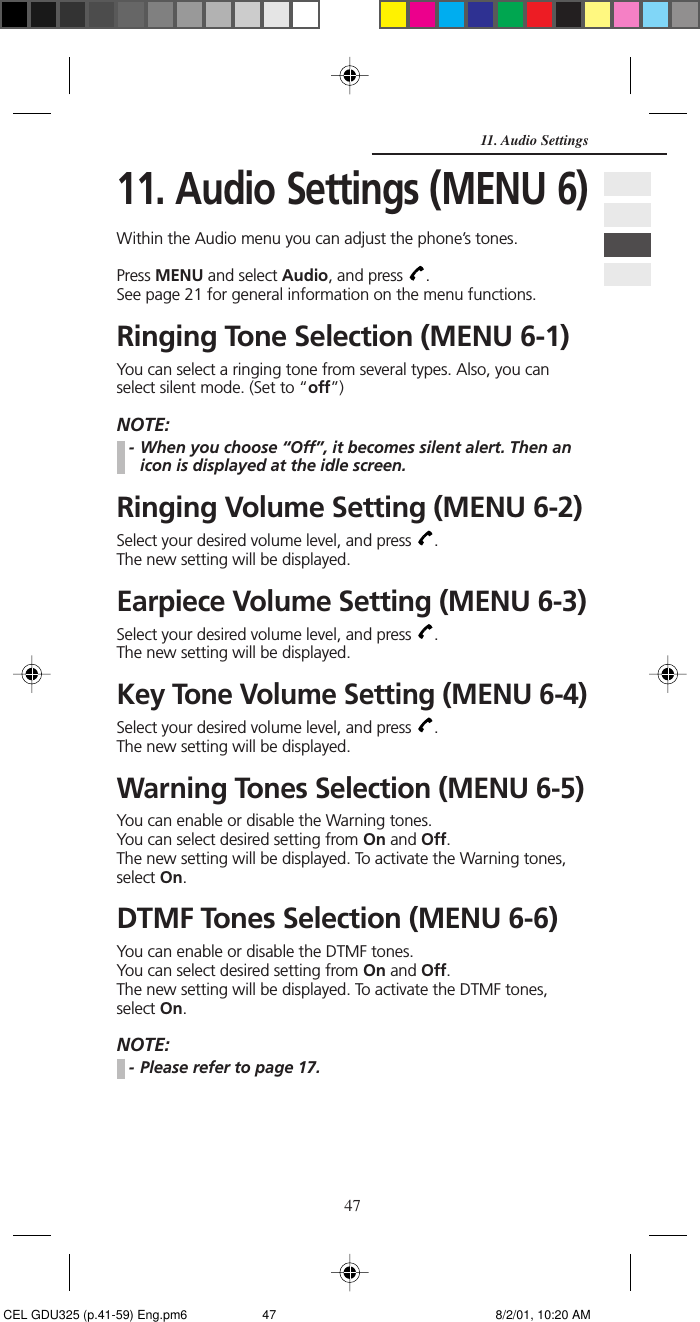 4711. Audio Settings11. Audio Settings (MENU 6)Within the Audio menu you can adjust the phone’s tones.Press MENU and select Audio, and press  .See page 21 for general information on the menu functions.Ringing Tone Selection (MENU 6-1)You can select a ringing tone from several types. Also, you canselect silent mode. (Set to “off”)NOTE:- When you choose “Off”, it becomes silent alert. Then anicon is displayed at the idle screen.Ringing Volume Setting (MENU 6-2)Select your desired volume level, and press  .The new setting will be displayed.Earpiece Volume Setting (MENU 6-3)Select your desired volume level, and press  .The new setting will be displayed.Key Tone Volume Setting (MENU 6-4)Select your desired volume level, and press  .The new setting will be displayed.Warning Tones Selection (MENU 6-5)You can enable or disable the Warning tones.You can select desired setting from On and Off.The new setting will be displayed. To activate the Warning tones,select On.DTMF Tones Selection (MENU 6-6)You can enable or disable the DTMF tones.You can select desired setting from On and Off.The new setting will be displayed. To activate the DTMF tones,select On.NOTE:- Please refer to page 17.␣ CEL GDU325 (p.41-59) Eng.pm6 8/2/01, 10:20 AM47