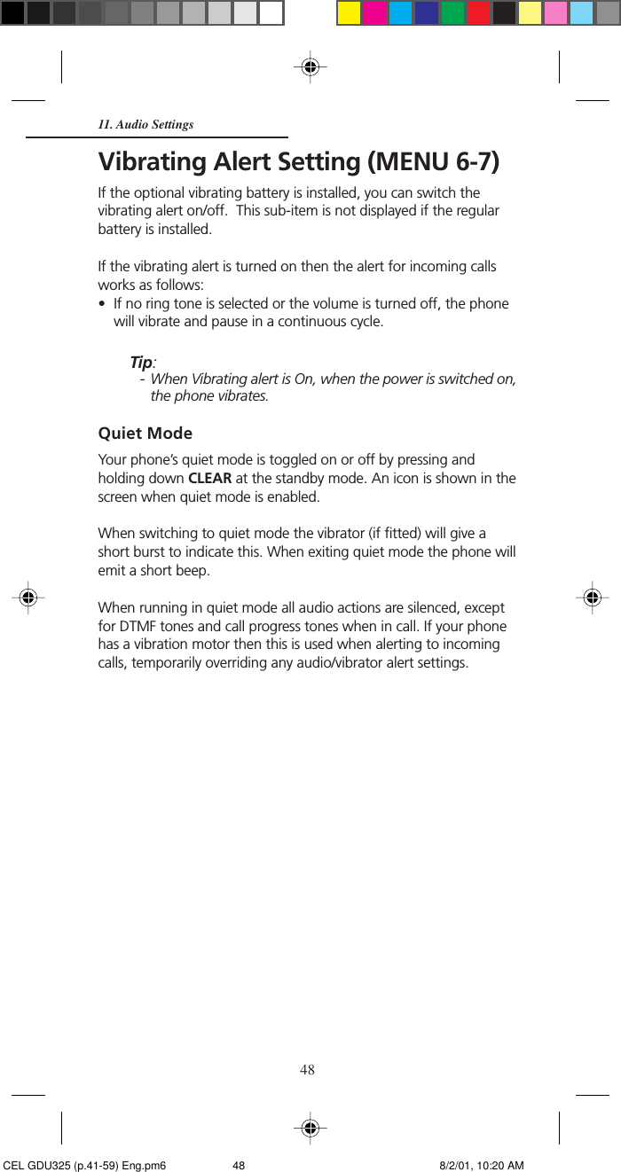 48Vibrating Alert Setting (MENU 6-7)If the optional vibrating battery is installed, you can switch thevibrating alert on/off.  This sub-item is not displayed if the regularbattery is installed.If the vibrating alert is turned on then the alert for incoming callsworks as follows:• If no ring tone is selected or the volume is turned off, the phonewill vibrate and pause in a continuous cycle.Tip:- When Vibrating alert is On, when the power is switched on,the phone vibrates.Quiet ModeYour phone’s quiet mode is toggled on or off by pressing andholding down CLEAR at the standby mode. An icon is shown in thescreen when quiet mode is enabled.When switching to quiet mode the vibrator (if fitted) will give ashort burst to indicate this. When exiting quiet mode the phone willemit a short beep.When running in quiet mode all audio actions are silenced, exceptfor DTMF tones and call progress tones when in call. If your phonehas a vibration motor then this is used when alerting to incomingcalls, temporarily overriding any audio/vibrator alert settings.11. Audio Settings CEL GDU325 (p.41-59) Eng.pm6 8/2/01, 10:20 AM48