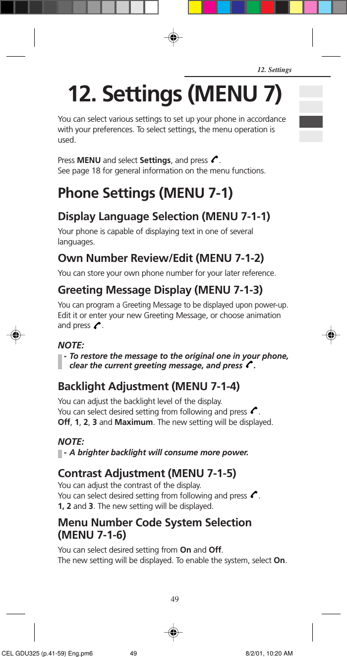 4912. Settings12. Settings (MENU 7)You can select various settings to set up your phone in accordancewith your preferences. To select settings, the menu operation isused.Press MENU and select Settings, and press  .See page 18 for general information on the menu functions.Phone Settings (MENU 7-1)Display Language Selection (MENU 7-1-1)Your phone is capable of displaying text in one of severallanguages.Own Number Review/Edit (MENU 7-1-2)You can store your own phone number for your later reference.Greeting Message Display (MENU 7-1-3)You can program a Greeting Message to be displayed upon power-up.Edit it or enter your new Greeting Message, or choose animationand press  .NOTE:- To restore the message to the original one in your phone,clear the current greeting message, and press  .Backlight Adjustment (MENU 7-1-4)You can adjust the backlight level of the display.You can select desired setting from following and press  .Off, 1, 2, 3 and Maximum. The new setting will be displayed.NOTE:- A brighter backlight will consume more power.Contrast Adjustment (MENU 7-1-5)You can adjust the contrast of the display.You can select desired setting from following and press  .1, 2 and 3. The new setting will be displayed.Menu Number Code System Selection(MENU 7-1-6)You can select desired setting from On and Off.The new setting will be displayed. To enable the system, select On. CEL GDU325 (p.41-59) Eng.pm6 8/2/01, 10:20 AM49