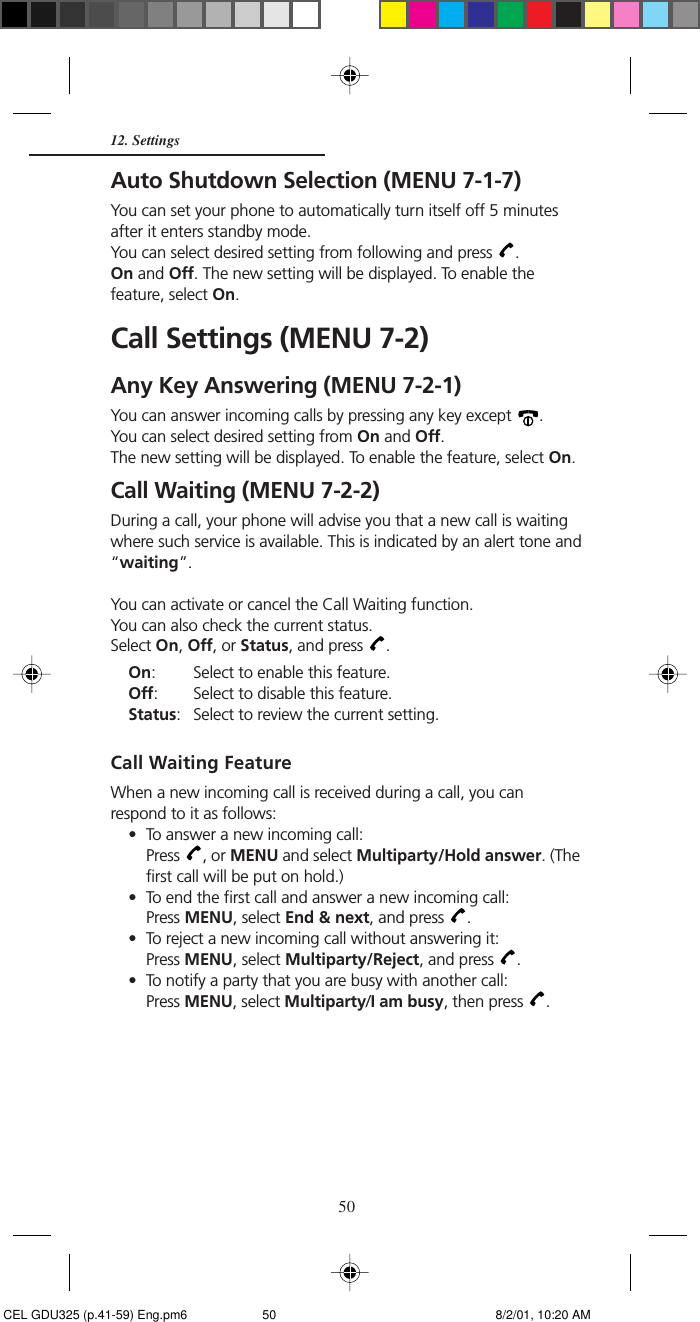 5012. SettingsAuto Shutdown Selection (MENU 7-1-7)You can set your phone to automatically turn itself off 5 minutesafter it enters standby mode.You can select desired setting from following and press  .On and Off. The new setting will be displayed. To enable thefeature, select On.Call Settings (MENU 7-2)Any Key Answering (MENU 7-2-1)You can answer incoming calls by pressing any key except  .You can select desired setting from On and Off.The new setting will be displayed. To enable the feature, select On.Call Waiting (MENU 7-2-2)During a call, your phone will advise you that a new call is waitingwhere such service is available. This is indicated by an alert tone and“waiting”.You can activate or cancel the Call Waiting function.You can also check the current status.Select On, Off, or Status, and press  .On: Select to enable this feature.Off: Select to disable this feature.Status: Select to review the current setting.Call Waiting FeatureWhen a new incoming call is received during a call, you canrespond to it as follows:• To answer a new incoming call:Press  , or MENU and select Multiparty/Hold answer. (Thefirst call will be put on hold.)• To end the first call and answer a new incoming call:Press MENU, select End &amp; next, and press  .• To reject a new incoming call without answering it:Press MENU, select Multiparty/Reject, and press  .• To notify a party that you are busy with another call:Press MENU, select Multiparty/I am busy, then press  . CEL GDU325 (p.41-59) Eng.pm6 8/2/01, 10:20 AM50