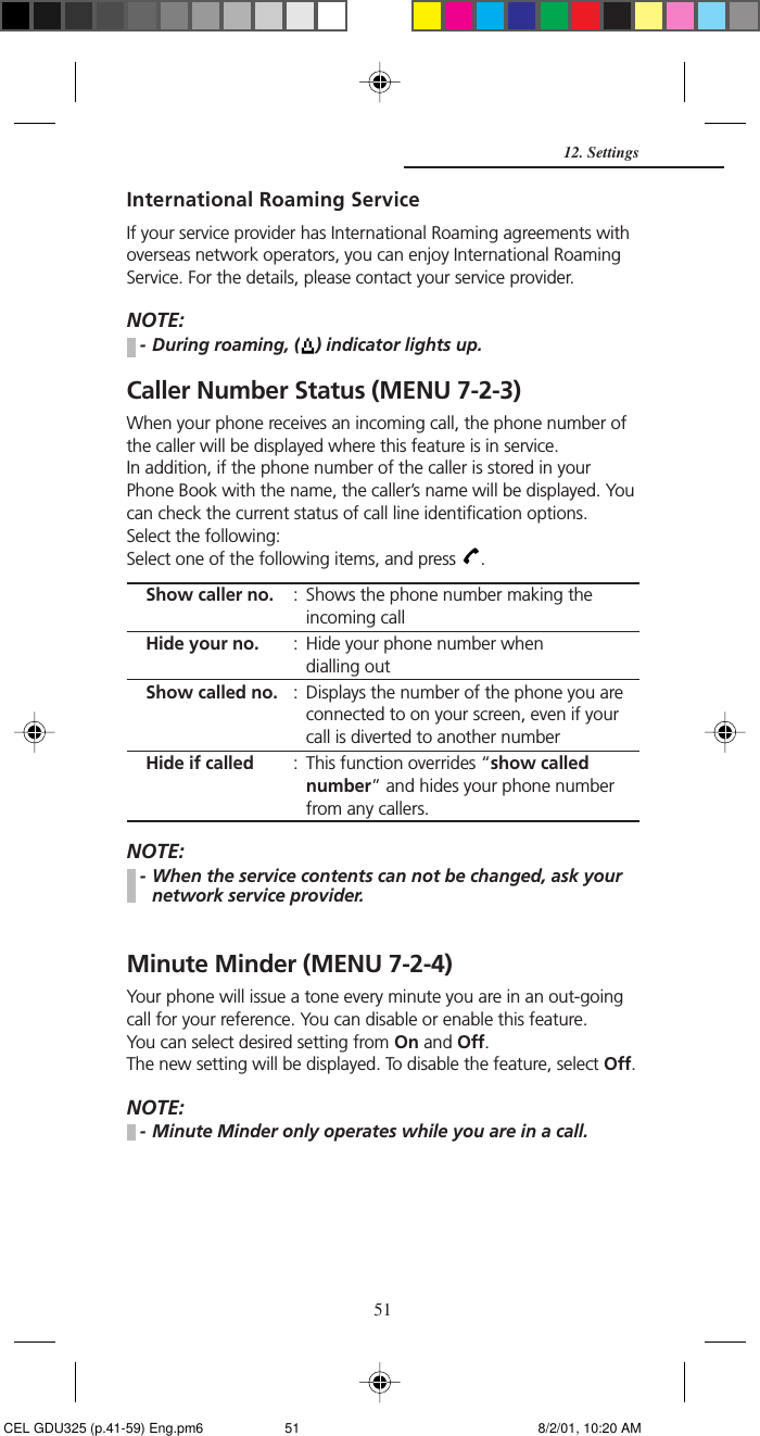 51International Roaming ServiceIf your service provider has International Roaming agreements withoverseas network operators, you can enjoy International RoamingService. For the details, please contact your service provider.NOTE:- During roaming, ( ) indicator lights up.Caller Number Status (MENU 7-2-3)When your phone receives an incoming call, the phone number ofthe caller will be displayed where this feature is in service.In addition, if the phone number of the caller is stored in yourPhone Book with the name, the caller’s name will be displayed. Youcan check the current status of call line identification options.Select the following:Select one of the following items, and press  .Show caller no. : Shows the phone number making theincoming callHide your no. : Hide your phone number whendialling outShow called no. : Displays the number of the phone you areconnected to on your screen, even if yourcall is diverted to another numberHide if called : This function overrides “show callednumber” and hides your phone numberfrom any callers.NOTE:- When the service contents can not be changed, ask yournetwork service provider.Minute Minder (MENU 7-2-4)Your phone will issue a tone every minute you are in an out-goingcall for your reference. You can disable or enable this feature.You can select desired setting from On and Off.The new setting will be displayed. To disable the feature, select Off.NOTE:- Minute Minder only operates while you are in a call.12. Settings CEL GDU325 (p.41-59) Eng.pm6 8/2/01, 10:20 AM51