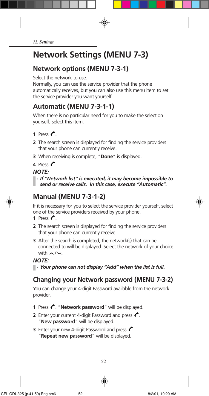 5212. SettingsNetwork Settings (MENU 7-3)Network options (MENU 7-3-1)Select the network to use.Normally, you can use the service provider that the phoneautomatically receives, but you can also use this menu item to setthe service provider you want yourself.Automatic (MENU 7-3-1-1)When there is no particular need for you to make the selectionyourself, select this item.1  Press  .2  The search screen is displayed for finding the service providersthat your phone can currently receive.3  When receiving is complete, “Done” is displayed.4Press  .NOTE:- If “Network list” is executed, it may become impossible tosend or receive calls.  In this case, execute “Automatic”.Manual (MENU 7-3-1-2)If it is necessary for you to select the service provider yourself, selectone of the service providers received by your phone.1  Press  .2  The search screen is displayed for finding the service providersthat your phone can currently receive.3  After the search is completed, the network(s) that can beconnected to will be displayed. Select the network of your choicewith  / .NOTE:- Your phone can not display “Add” when the list is full.Changing your Network password (MENU 7-3-2)You can change your 4-digit Password available from the networkprovider.1Press  . “Network password” will be displayed.2Enter your current 4-digit Password and press  .“New password” will be displayed.3Enter your new 4-digit Password and press  .“Repeat new password” will be displayed. CEL GDU325 (p.41-59) Eng.pm6 8/2/01, 10:20 AM52