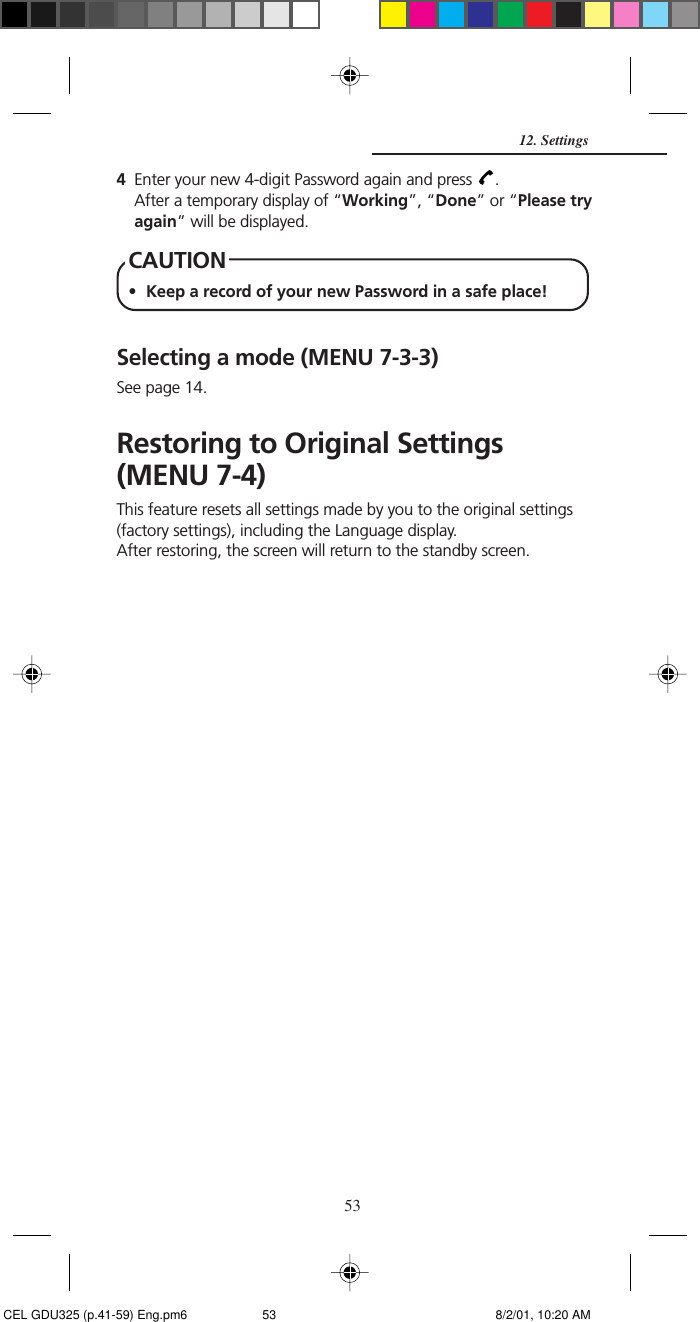 534Enter your new 4-digit Password again and press  .After a temporary display of “Working”, “Done” or “Please tryagain” will be displayed.CAUTION• Keep a record of your new Password in a safe place!Selecting a mode (MENU 7-3-3)See page 14.Restoring to Original Settings(MENU 7-4)This feature resets all settings made by you to the original settings(factory settings), including the Language display.After restoring, the screen will return to the standby screen.12. Settings CEL GDU325 (p.41-59) Eng.pm6 8/2/01, 10:20 AM53