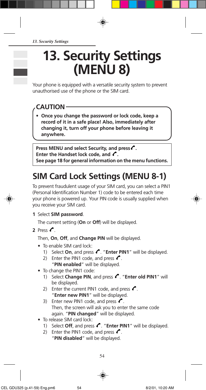 5413. Security Settings13. Security Settings(MENU 8)Your phone is equipped with a versatile security system to preventunauthorised use of the phone or the SIM card.CAUTION• Once you change the password or lock code, keep arecord of it in a safe place! Also, immediately afterchanging it, turn off your phone before leaving itanywhere.Press MENU and select Security, and press .Enter the Handset lock code, and  .See page 18 for general information on the menu functions.SIM Card Lock Settings (MENU 8-1)To prevent fraudulent usage of your SIM card, you can select a PIN1(Personal Identification Number 1) code to be entered each timeyour phone is powered up. Your PIN code is usually supplied whenyou receive your SIM card.1Select SIM password.The current setting (On or Off) will be displayed.2Press  .Then, On, Off, and Change PIN will be displayed.• To enable SIM card lock:1) Select On, and press  . “Enter PIN1” will be displayed.2) Enter the PIN1 code, and press  .“PIN enabled” will be displayed.• To change the PIN1 code:1) Select Change PIN, and press  . “Enter old PIN1” willbe displayed.2) Enter the current PIN1 code, and press  .“Enter new PIN1” will be displayed.3) Enter new PIN1 code, and press  .Then, the screen will ask you to enter the same codeagain. “PIN changed” will be displayed.• To release SIM card lock:1) Select Off, and press  . “Enter PIN1” will be displayed.2) Enter the PIN1 code, and press  .“PIN disabled” will be displayed. CEL GDU325 (p.41-59) Eng.pm6 8/2/01, 10:20 AM54