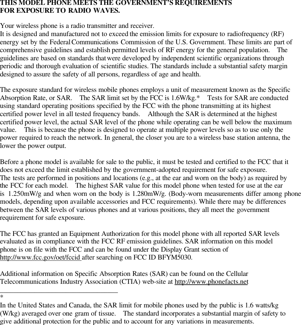 THIS MODEL PHONE MEETS THE GOVERNMENT’S REQUIREMENTSFOR EXPOSURE TO RADIO WAVES.Your wireless phone is a radio transmitter and receiver.It is designed and manufactured not to exceed the emission limits for exposure to radiofrequency (RF)energy set by the Federal Communications Commission of the U.S. Government. These limits are part ofcomprehensive guidelines and establish permitted levels of RF energy for the general population.   Theguidelines are based on standards that were developed by independent scientific organizations throughperiodic and thorough evaluation of scientific studies. The standards include a substantial safety margindesigned to assure the safety of all persons, regardless of age and health.The exposure standard for wireless mobile phones employs a unit of measurement known as the SpecificAbsorption Rate, or SAR.  The SAR limit set by the FCC is 1.6W/kg.*  Tests for SAR are conductedusing standard operating positions specified by the FCC with the phone transmitting at its highestcertified power level in all tested frequency bands.  Although the SAR is determined at the highestcertified power level, the actual SAR level of the phone while operating can be well below the maximumvalue.  This is because the phone is designed to operate at multiple power levels so as to use only thepower required to reach the network. In general, the closer you are to a wireless base station antenna, thelower the power output.Before a phone model is available for sale to the public, it must be tested and certified to the FCC that itdoes not exceed the limit established by the government-adopted requirement for safe exposure.The tests are performed in positions and locations (e.g., at the ear and worn on the body) as required bythe FCC for each model.  The highest SAR value for this model phone when tested for use at the earis 1.250mW/g and when worn on the body is 1.280mW/g. (Body-worn measurements differ among phonemodels, depending upon available accessories and FCC requirements). While there may be differencesbetween the SAR levels of various phones and at various positions, they all meet the governmentrequirement for safe exposure.The FCC has granted an Equipment Authorization for this model phone with all reported SAR levelsevaluated as in compliance with the FCC RF emission guidelines. SAR information on this modelphone is on file with the FCC and can be found under the Display Grant section ofhttp://www.fcc.gov/oet/fccid after searching on FCC ID BFYM5030.Additional information on Specific Absorption Rates (SAR) can be found on the CellularTelecommunications Industry Association (CTIA) web-site at http://www.phonefacts.net__________________________________*In the United States and Canada, the SAR limit for mobile phones used by the public is 1.6 watts/kg(W/kg) averaged over one gram of tissue.   The standard incorporates a substantial margin of safety togive additional protection for the public and to account for any variations in measurements.