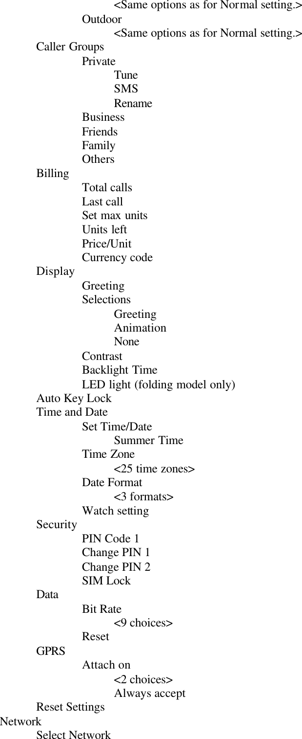 &lt;Same options as for Normal setting.&gt;Outdoor&lt;Same options as for Normal setting.&gt;Caller GroupsPrivateTuneSMSRenameBusinessFriendsFamilyOthersBilling Total callsLast callSet max unitsUnits leftPrice/UnitCurrency codeDisplay GreetingSelectionsGreetingAnimationNoneContrastBacklight TimeLED light (folding model only)Auto Key LockTime and DateSet Time/DateSummer TimeTime Zone&lt;25 time zones&gt;Date Format&lt;3 formats&gt;Watch settingSecurity PIN Code 1Change PIN 1Change PIN 2SIM LockData Bit Rate&lt;9 choices&gt;ResetGPRS Attach on&lt;2 choices&gt;Always acceptReset SettingsNetworkSelect Network