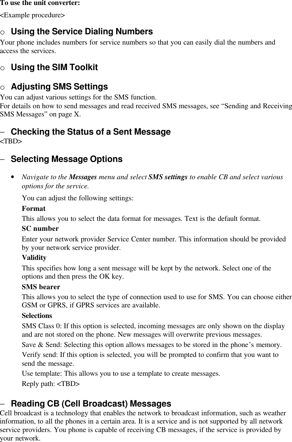 To use the unit converter:&lt;Example procedure&gt;o Using the Service Dialing NumbersYour phone includes numbers for service numbers so that you can easily dial the numbers andaccess the services.o Using the SIM Toolkito Adjusting SMS SettingsYou can adjust various settings for the SMS function.For details on how to send messages and read received SMS messages, see “Sending and ReceivingSMS Messages” on page X.− Checking the Status of a Sent Message&lt;TBD&gt;− Selecting Message Options• Navigate to the Messages menu and select SMS settings to enable CB and select variousoptions for the service.You can adjust the following settings:FormatThis allows you to select the data format for messages. Text is the default format.SC numberEnter your network provider Service Center number. This information should be providedby your network service provider.ValidityThis specifies how long a sent message will be kept by the network. Select one of theoptions and then press the OK key.SMS bearerThis allows you to select the type of connection used to use for SMS. You can choose eitherGSM or GPRS, if GPRS services are available.SelectionsSMS Class 0: If this option is selected, incoming messages are only shown on the displayand are not stored on the phone. New messages will overwrite previous messages.Save &amp; Send: Selecting this option allows messages to be stored in the phone’s memory.Verify send: If this option is selected, you will be prompted to confirm that you want tosend the message.Use template: This allows you to use a template to create messages.Reply path: &lt;TBD&gt;− Reading CB (Cell Broadcast) MessagesCell broadcast is a technology that enables the network to broadcast information, such as weatherinformation, to all the phones in a certain area. It is a service and is not supported by all networkservice providers. You phone is capable of receiving CB messages, if the service is provided byyour network.