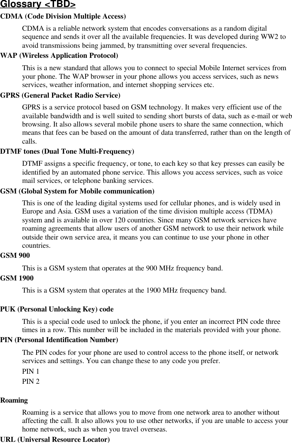 Glossary &lt;TBD&gt;CDMA (Code Division Multiple Access)CDMA is a reliable network system that encodes conversations as a random digitalsequence and sends it over all the available frequencies. It was developed during WW2 toavoid transmissions being jammed, by transmitting over several frequencies.WAP (Wireless Application Protocol)This is a new standard that allows you to connect to special Mobile Internet services fromyour phone. The WAP browser in your phone allows you access services, such as newsservices, weather information, and internet shopping services etc.GPRS (General Packet Radio Service)GPRS is a service protocol based on GSM technology. It makes very efficient use of theavailable bandwidth and is well suited to sending short bursts of data, such as e-mail or webbrowsing. It also allows several mobile phone users to share the same connection, whichmeans that fees can be based on the amount of data transferred, rather than on the length ofcalls.DTMF tones (Dual Tone Multi-Frequency)DTMF assigns a specific frequency, or tone, to each key so that key presses can easily beidentified by an automated phone service. This allows you access services, such as voicemail services, or telephone banking services.GSM (Global System for Mobile communication)This is one of the leading digital systems used for cellular phones, and is widely used inEurope and Asia. GSM uses a variation of the time division multiple access (TDMA)system and is available in over 120 countries. Since many GSM network services haveroaming agreements that allow users of another GSM network to use their network whileoutside their own service area, it means you can continue to use your phone in othercountries.GSM 900This is a GSM system that operates at the 900 MHz frequency band.GSM 1900This is a GSM system that operates at the 1900 MHz frequency band.PUK (Personal Unlocking Key) codeThis is a special code used to unlock the phone, if you enter an incorrect PIN code threetimes in a row. This number will be included in the materials provided with your phone.PIN (Personal Identification Number)The PIN codes for your phone are used to control access to the phone itself, or networkservices and settings. You can change these to any code you prefer.PIN 1PIN 2RoamingRoaming is a service that allows you to move from one network area to another withoutaffecting the call. It also allows you to use other networks, if you are unable to access yourhome network, such as when you travel overseas.URL (Universal Resource Locator)