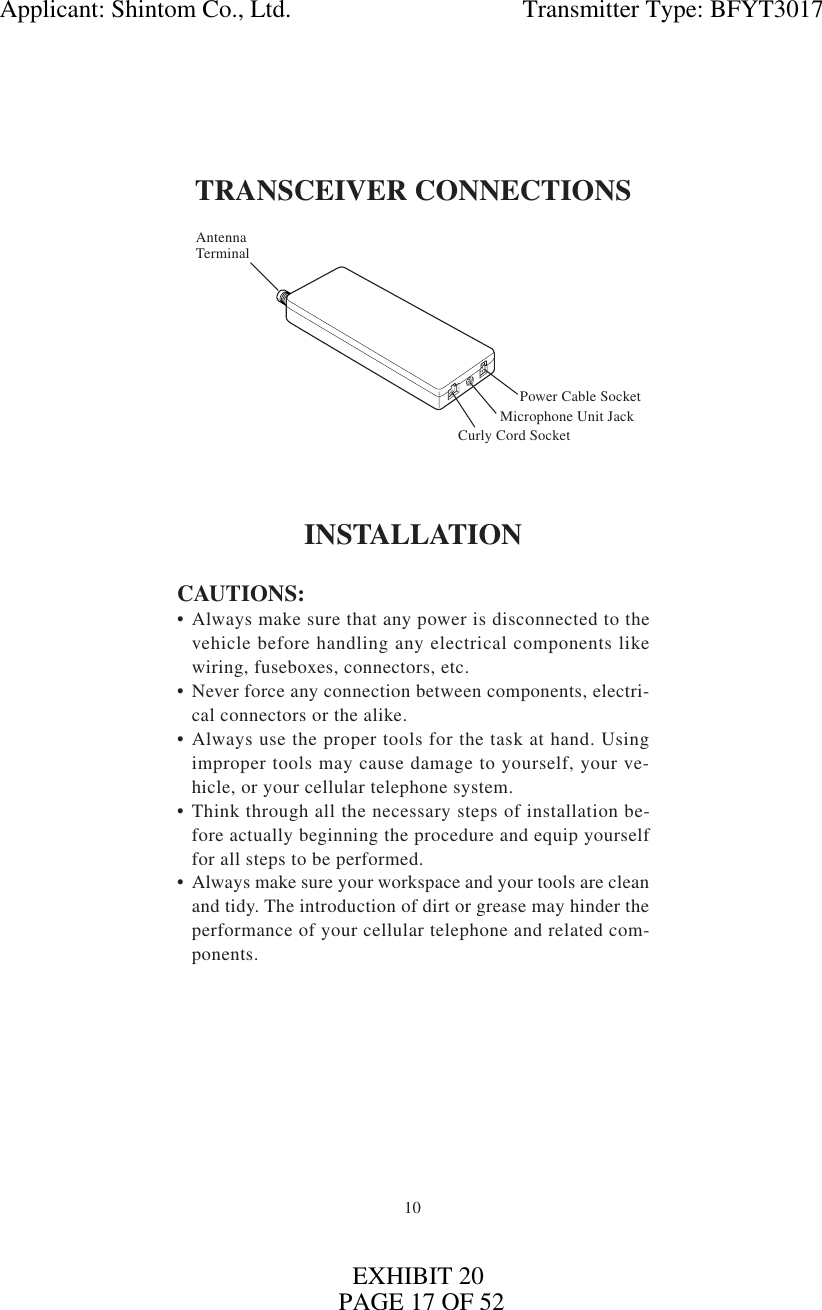 10TRANSCEIVER CONNECTIONSINSTALLATIONCAUTIONS:• Always make sure that any power is disconnected to thevehicle before handling any electrical components likewiring, fuseboxes, connectors, etc.• Never force any connection between components, electri-cal connectors or the alike.• Always use the proper tools for the task at hand. Usingimproper tools may cause damage to yourself, your ve-hicle, or your cellular telephone system.• Think through all the necessary steps of installation be-fore actually beginning the procedure and equip yourselffor all steps to be performed.• Always make sure your workspace and your tools are cleanand tidy. The introduction of dirt or grease may hinder theperformance of your cellular telephone and related com-ponents.Power Cable SocketAntennaTerminalMicrophone Unit JackCurly Cord SocketApplicant: Shintom Co., Ltd.                                     Transmitter Type: BFYT3017PAGE 17 OF 52EXHIBIT 20