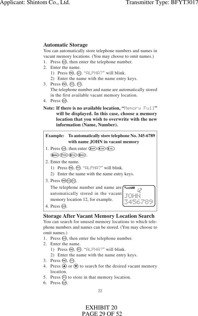 22Automatic StorageYou can automatically store telephone numbers and names invacant memory locations. (You may choose to omit names.)1. Press c, then enter the telephone number.2. Enter the name.1) Press f,  M/A. “ALPHA?” will blink.2) Enter the name with the name entry keys.3. Press f,  R/S, R/S.The telephone number and name are automatically storedin the first available vacant memory location.4. Press c.Note: If there is no available location, “Memory Full”will be displayed. In this case, choose a memorylocation that you wish to overwrite with the newinformation (Name, Number).Example: To automatically store telephone No. 345-6789with name JOHN in vacant memory1. Press c, then enter 3456789.2. Enter the name.1) Press f,  M/A. “ALPHA?” will blink.2) Enter the name with the name entry keys.3. Press fR/SR/S.The telephone number and name areautomatically stored in the vacantmemory location 12, for example.4. Press c.Storage After Vacant Memory Location SearchYou can search for unused memory locations to which tele-phone numbers and names can be stored. (You may choose toomit names.)1. Press c, then enter the telephone number.2. Enter the name.1) Press f, M/A. “ALPHA?” will blink.2) Enter the name with the name entry keys.3. Press f, R/S.4. Press ^ or v to search for the desired vacant memorylocation.5. Press R/S to store in that memory location.6. Press c.12JOHN3456789YiABApplicant: Shintom Co., Ltd.                                     Transmitter Type: BFYT3017PAGE 29 OF 52EXHIBIT 20