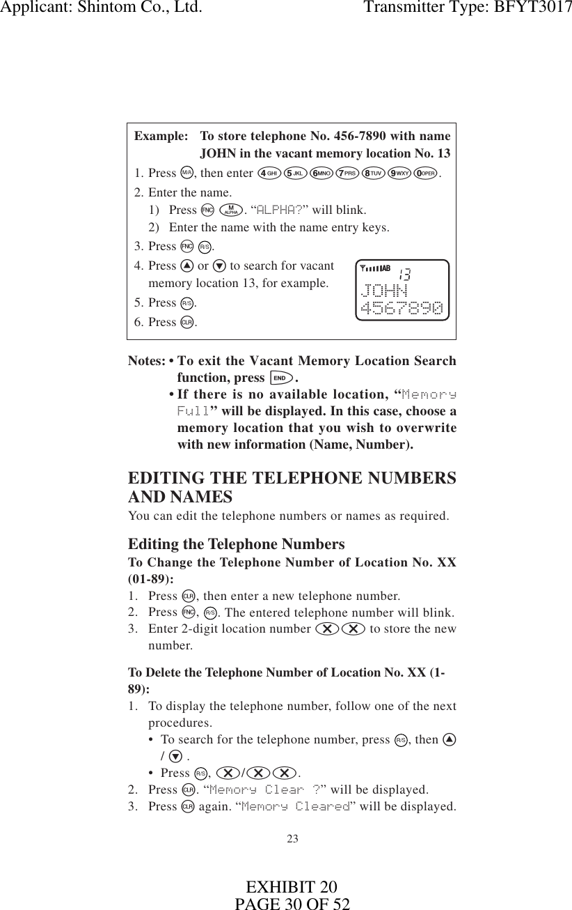 2313JOHN4567890YiABExample: To store telephone No. 456-7890 with nameJOHN in the vacant memory location No. 131. Press M/A, then enter 4567890.2. Enter the name.1) Press f m. “ALPHA?” will blink.2) Enter the name with the name entry keys.3. Press f R/S.4. Press ^ or v to search for vacantmemory location 13, for example.5. Press  R/S.6. Press c.Notes: • To exit the Vacant Memory Location Searchfunction, press e.• If there is no available location, “MemoryFull” will be displayed. In this case, choose amemory location that you wish to overwritewith new information (Name, Number).EDITING THE TELEPHONE NUMBERSAND NAMESYou can edit the telephone numbers or names as required.Editing the Telephone NumbersTo Change the Telephone Number of Location No. XX(01-89):1. Press c, then enter a new telephone number.2. Press f, R/S. The entered telephone number will blink.3. Enter 2-digit location number xx to store the newnumber.To Delete the Telephone Number of Location No. XX (1-89):1. To display the telephone number, follow one of the nextprocedures.• To search for the telephone number, press R/S, then ^/ v .• Press R/S, x/xx.2. Press c. “Memory Clear ?” will be displayed.3. Press c again. “Memory Cleared” will be displayed.Applicant: Shintom Co., Ltd.                                     Transmitter Type: BFYT3017PAGE 30 OF 52EXHIBIT 20