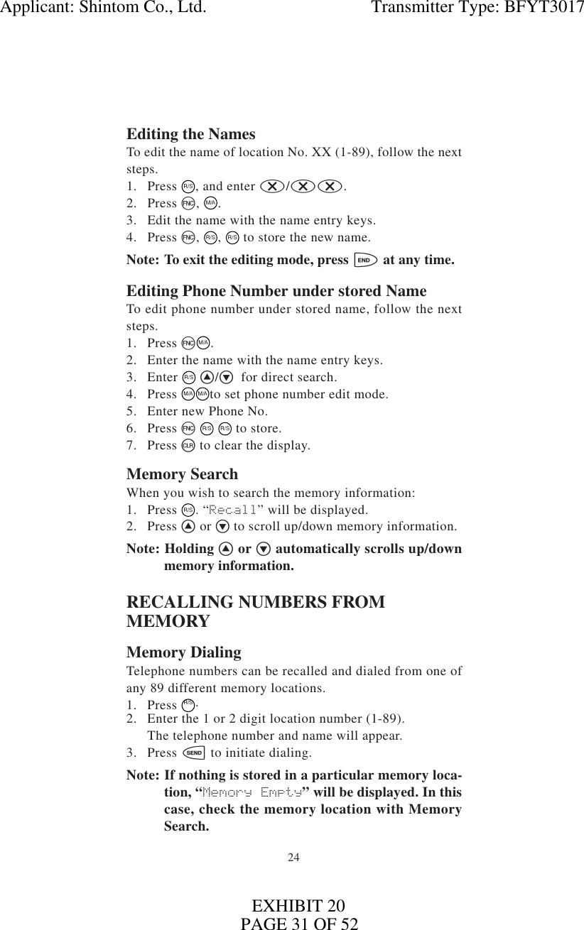 24Editing the NamesTo edit the name of location No. XX (1-89), follow the nextsteps.1. Press  R/S, and enter x/xx.2. Press f, M/A.3. Edit the name with the name entry keys.4. Press f, R/S, R/S to store the new name.Note: To exit the editing mode, press e at any time.Editing Phone Number under stored NameTo edit phone number under stored name, follow the nextsteps.1. Press fM/A.2. Enter the name with the name entry keys.3. Enter R/S ^/v for direct search.4. Press  M/AM/Ato set phone number edit mode.5. Enter new Phone No.6. Press f R/S R/S to store.7. Press c to clear the display.Memory SearchWhen you wish to search the memory information:1. Press  R/S. “Recall” will be displayed.2. Press ^ or vto scroll up/down memory information.Note: Holding ^ or v automatically scrolls up/downmemory information.RECALLING NUMBERS FROMMEMORYMemory DialingTelephone numbers can be recalled and dialed from one ofany 89 different memory locations.1. Press R/S.2. Enter the 1 or 2 digit location number (1-89).The telephone number and name will appear.3. Press s to initiate dialing.Note: If nothing is stored in a particular memory loca-tion, “Memory Empty” will be displayed. In thiscase, check the memory location with MemorySearch.Applicant: Shintom Co., Ltd.                                     Transmitter Type: BFYT3017PAGE 31 OF 52EXHIBIT 20