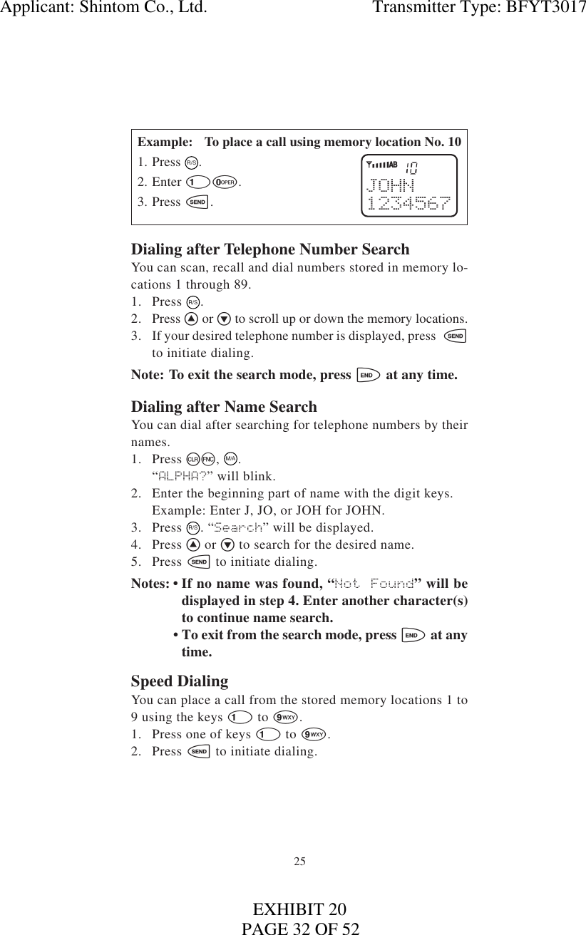 25Example: To place a call using memory location No. 101. Press R/S.2. Enter 10.3. Press s.Dialing after Telephone Number SearchYou can scan, recall and dial numbers stored in memory lo-cations 1 through 89.1. Press  R/S.2. Press ^ or v to scroll up or down the memory locations.3. If your desired telephone number is displayed, press  sto initiate dialing.Note: To exit the search mode, press e at any time.Dialing after Name SearchYou can dial after searching for telephone numbers by theirnames.1. Press cf,  M/A.“ALPHA?” will blink.2. Enter the beginning part of name with the digit keys.Example: Enter J, JO, or JOH for JOHN.3. Press  R/S. “Search” will be displayed.4. Press ^ or v to search for the desired name.5. Press s to initiate dialing.Notes: • If no name was found, “Not Found” will bedisplayed in step 4. Enter another character(s)to continue name search.• To exit from the search mode, press e at anytime.Speed DialingYou can place a call from the stored memory locations 1 to9 using the keys 1 to 9.1. Press one of keys 1 to 9.2. Press s to initiate dialing.10JOHN1234567YiABApplicant: Shintom Co., Ltd.                                     Transmitter Type: BFYT3017PAGE 32 OF 52EXHIBIT 20