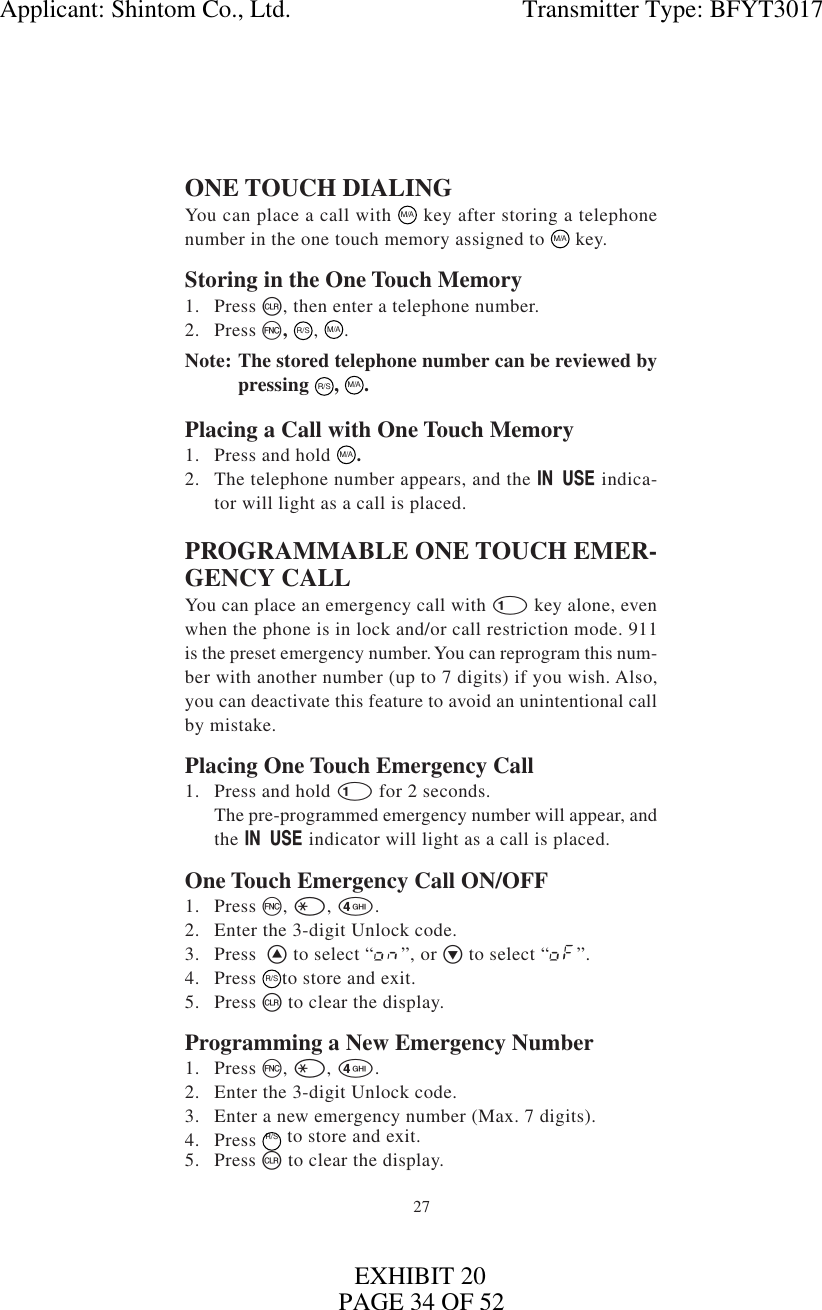 27ONE TOUCH DIALINGYou can place a call with M/A key after storing a telephonenumber in the one touch memory assigned to  M/A key.Storing in the One Touch Memory1. Press c, then enter a telephone number.2. Press f,  R/S,  M/A.Note: The stored telephone number can be reviewed bypressing R/S,  M/A.Placing a Call with One Touch Memory1. Press and hold M/A.2. The telephone number appears, and the I indica-tor will light as a call is placed.PROGRAMMABLE ONE TOUCH EMER-GENCY CALLYou can place an emergency call with 1 key alone, evenwhen the phone is in lock and/or call restriction mode. 911is the preset emergency number. You can reprogram this num-ber with another number (up to 7 digits) if you wish. Also,you can deactivate this feature to avoid an unintentional callby mistake.Placing One Touch Emergency Call1. Press and hold 1 for 2 seconds.The pre-programmed emergency number will appear, andthe I indicator will light as a call is placed.One Touch Emergency Call ON/OFF1. Press f, *, 4.2. Enter the 3-digit Unlock code.3. Press  ^ to select “on”, or v to select “oF”.4. Press R/Sto store and exit.5. Press c to clear the display.Programming a New Emergency Number1. Press f, *, 4.2. Enter the 3-digit Unlock code.3. Enter a new emergency number (Max. 7 digits).4. Press R/S to store and exit.5. Press c to clear the display.Applicant: Shintom Co., Ltd.                                     Transmitter Type: BFYT3017PAGE 34 OF 52EXHIBIT 20