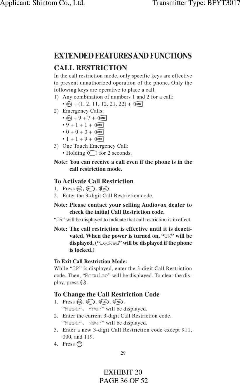 29EXTENDED FEATURES AND FUNCTIONSCALL RESTRICTIONIn the call restriction mode, only specific keys are effectiveto prevent unauthorized operation of the phone. Only thefollowing keys are operative to place a call.1) Any combination of numbers 1 and 2 for a call:• R/S + (1, 2, 11, 12, 21, 22) + s2) Emergency Calls:•  R/S + 9 + 7 + s• 9 + 1 + 1 + s• 0 + 0 + 0 + s• 1 + 1 + 9 + s3) One Touch Emergency Call:• Holding 1for 2 seconds.Note: You can receive a call even if the phone is in thecall restriction mode.To Activate Call Restriction1. Press f, *, 5.2. Enter the 3-digit Call Restriction code.Note: Please contact your selling Audiovox dealer tocheck the initial Call Restriction code.“CR” will be displayed to indicate that call restriction is in effect.Note: The call restriction is effective until it is deacti-vated. When the power is turned on, “CR” will bedisplayed. (“Locked” will be displayed if the phoneis locked.)To Exit Call Restriction Mode:While “CR” is displayed, enter the 3-digit Call Restrictioncode. Then, “Regular” will be displayed. To clear the dis-play, press c.To Change the Call Restriction Code1. Press f. #, 5, 2.“Restr. Pre?” will be displayed.2. Enter the current 3-digit Call Restriction code.“Restr. New?” will be displayed.3. Enter a new 3-digit Call Restriction code except 911,000, and 119.4. Press  R/S.Applicant: Shintom Co., Ltd.                                     Transmitter Type: BFYT3017PAGE 36 OF 52EXHIBIT 20