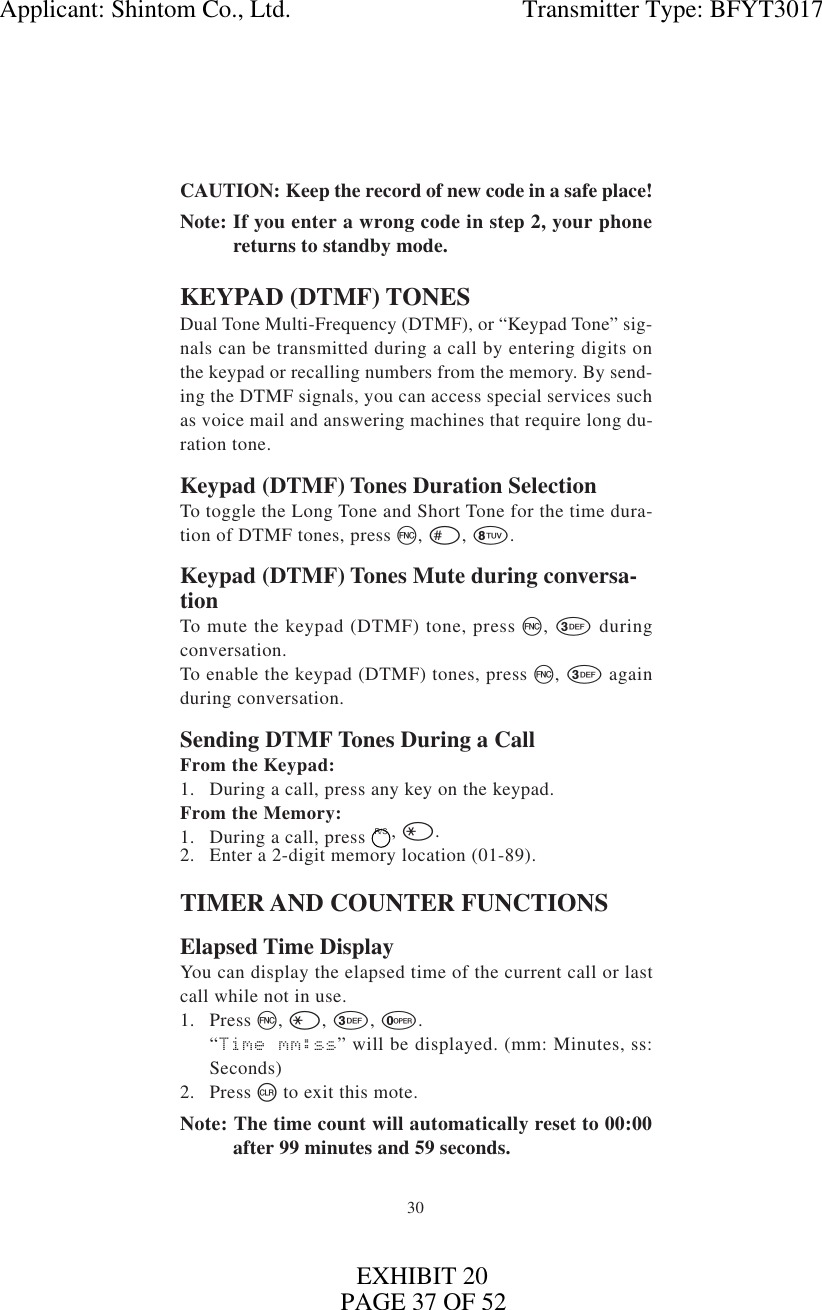 30CAUTION: Keep the record of new code in a safe place!Note: If you enter a wrong code in step 2, your phonereturns to standby mode.KEYPAD (DTMF) TONESDual Tone Multi-Frequency (DTMF), or “Keypad Tone” sig-nals can be transmitted during a call by entering digits onthe keypad or recalling numbers from the memory. By send-ing the DTMF signals, you can access special services suchas voice mail and answering machines that require long du-ration tone.Keypad (DTMF) Tones Duration SelectionTo toggle the Long Tone and Short Tone for the time dura-tion of DTMF tones, press f, #, 8.Keypad (DTMF) Tones Mute during conversa-tionTo mute the keypad (DTMF) tone, press f, 3 duringconversation.To enable the keypad (DTMF) tones, press f, 3 againduring conversation.Sending DTMF Tones During a CallFrom the Keypad:1. During a call, press any key on the keypad.From the Memory:1. During a call, press  R/S, *.2. Enter a 2-digit memory location (01-89).TIMER AND COUNTER FUNCTIONSElapsed Time DisplayYou can display the elapsed time of the current call or lastcall while not in use.1. Press f, *, 3, 0.“Time mm:ss” will be displayed. (mm: Minutes, ss:Seconds)2. Press cto exit this mote.Note: The time count will automatically reset to 00:00after 99 minutes and 59 seconds.Applicant: Shintom Co., Ltd.                                     Transmitter Type: BFYT3017PAGE 37 OF 52EXHIBIT 20