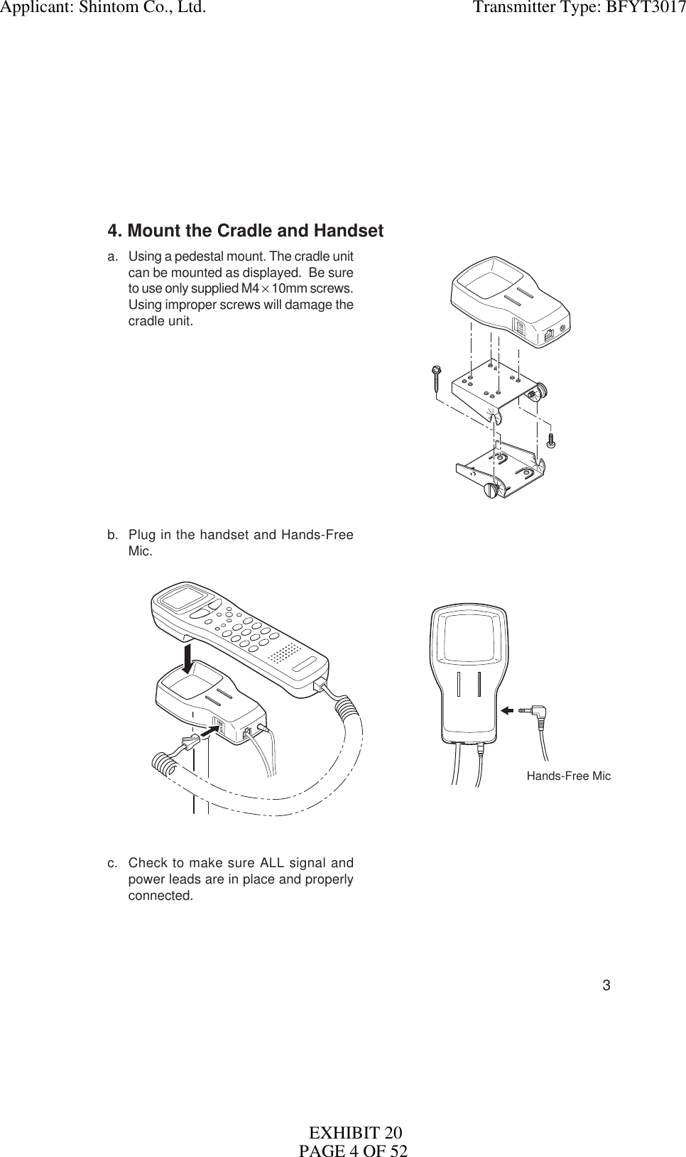 34. Mount the Cradle and Handseta. Using a pedestal mount. The cradle unitcan be mounted as displayed.  Be sureto use only supplied M4 × 10mm screws.Using improper screws will damage thecradle unit.b. Plug in the handset and Hands-FreeMic.c. Check to make sure ALL signal andpower leads are in place and properlyconnected.Hands-Free MicApplicant: Shintom Co., Ltd.                                                            Transmitter Type: BFYT3017EXHIBIT 20PAGE 4 OF 52