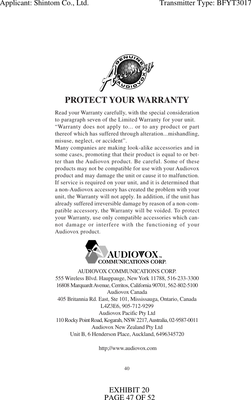 40PROTECT YOUR WARRANTYRead your Warranty carefully, with the special considerationto paragraph seven of the Limited Warranty for your unit.“Warranty does not apply to... or to any product or partthereof which has suffered through alteration...mishandling,misuse, neglect, or accident”.Many companies are making look-alike accessories and insome cases, promoting that their product is equal to or bet-ter than the Audiovox product. Be careful. Some of theseproducts may not be compatible for use with your Audiovoxproduct and may damage the unit or cause it to malfunction.If service is required on your unit, and it is determined thata non-Audiovox accessory has created the problem with yourunit, the Warranty will not apply. In addition, if the unit hasalready suffered irreversible damage by reason of a non-com-patible accessory, the Warranty will be voided. To protectyour Warranty, use only compatible accessories which can-not damage or interfere with the functioning of yourAudiovox product.AUDIOVOX COMMUNICATIONS CORP.555 Wireless Blvd. Hauppauge, New York 11788, 516-233-330016808 Marquardt Avenue, Cerritos, California 90701, 562-802-5100Audiovox Canada405 Britannia Rd. East, Ste 101, Mississauga, Ontario, CanadaL4Z3E6, 905-712-9299Audiovox Pacific Pty Ltd110 Rocky Point Road, Kogarah, NSW 2217, Australia, 02-9587-0011Audiovox New Zealand Pty LtdUnit B, 6 Henderson Place, Auckland, 6496345720 http;//www.audiovox.comApplicant: Shintom Co., Ltd.                                     Transmitter Type: BFYT3017EXHIBIT 20PAGE 47 OF 52
