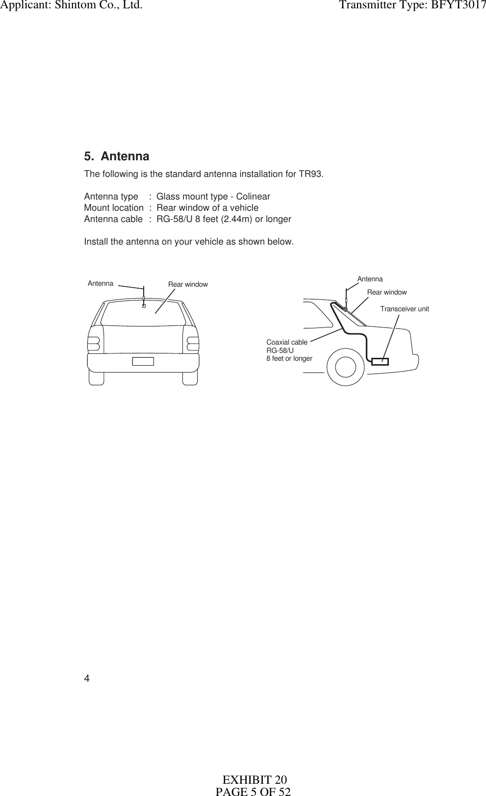 45. AntennaThe following is the standard antenna installation for TR93.Antenna type : Glass mount type - ColinearMount location : Rear window of a vehicleAntenna cable : RG-58/U 8 feet (2.44m) or longerInstall the antenna on your vehicle as shown below.Rear windowTransceiver unitAntennaCoaxial cableRG-58/U8 feet or longerRear windowAntennaApplicant: Shintom Co., Ltd.                                                                Transmitter Type: BFYT3017EXHIBIT 20PAGE 5 OF 52