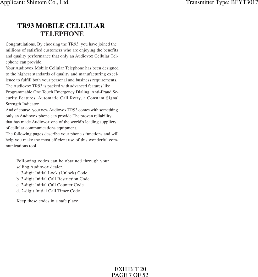TELEPHONECongratulations. By choosing the TR93, you have joined themillions of satisfied customers who are enjoying the benefitsand quality performance that only an Audiovox Cellular Tel-ephone can provide.Your Audiovox Mobile Cellular Telephone has been designedto the highest standards of quality and manufacturing excel-lence to fulfill both your personal and business requirements.The Audiovox TR93 is packed with advanced features likeProgrammable One Touch Emergency Dialing, Anti-Fraud Se-curity Features, Automatic Call Retry, a Constant SignalStrength Indicator.And of course, your new Audiovox TR93 comes with somethingonly an Audiovox phone can provide The proven reliabilitythat has made Audiovox one of the world&apos;s leading suppliersof cellular communications equipment.The following pages describe your phone&apos;s functions and willhelp you make the most efficient use of this wonderful com-munications tool.Following codes can be obtained through yourselling Audiovox dealer.a. 3-digit Initial Lock (Unlock) Codeb. 3-digit Initial Call Restriction Codec. 2-digit Initial Call Counter Coded. 2-digit Initial Call Timer CodeKeep these codes in a safe place!TR93 MOBILE CELLULARApplicant: Shintom Co., Ltd.                                                                              Transmitter Type: BFYT3017EXHIBIT 20PAGE 7 OF 52