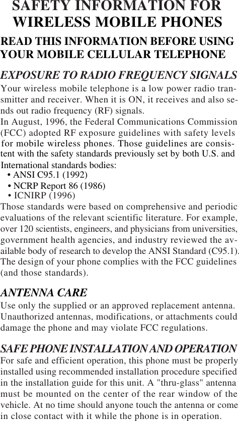 SAFETY INFORMATION FOREXPOSURE TO RADIO FREQUENCY SIGNALSYour wireless mobile telephone is a low power radio tran-smitter and receiver. When it is ON, it receives and also se-nds out radio frequency (RF) signals.In August, 1996, the Federal Communications Commission(FCC) adopted RF exposure guidelines with safety levels   • ICNIRP (1996)Those standards were based on comprehensive and periodicevaluations of the relevant scientific literature. For example,over 120 scientists, engineers, and physicians from universities,government health agencies, and industry reviewed the av-ailable body of research to develop the ANSI Standard (C95.1).The design of your phone complies with the FCC guidelines(and those standards).Use only the supplied or an approved replacement antenna.Unauthorized antennas, modifications, or attachments coulddamage the phone and may violate FCC regulations.SAFE PHONE INSTALLATION AND OPERATIONFor safe and efficient operation, this phone must be properlyinstalled using recommended installation procedure specifiedin the installation guide for this unit. A &quot;thru-glass&quot; antennamust be mounted on the center of the rear window of thevehicle. At no time should anyone touch the antenna or comein close contact with it while the phone is in operation. ANTENNA CAREWIRELESS MOBILE PHONESREAD THIS INFORMATION BEFORE USINGYOUR MOBILE CELLULAR TELEPHONEfor mobile wireless phones. Those guidelines are consis-tent with the safety standards previously set by both U.S. andInternational standards bodies:   • ANSI C95.1 (1992)   • NCRP Report 86 (1986)