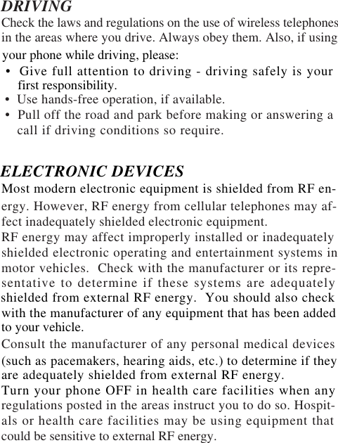 DRIVINGCheck the laws and regulations on the use of wireless telephonesin the areas where you drive. Always obey them. Also, if using •  Use hands-free operation, if available. •  Pull off the road and park before making or answering a    call if driving conditions so require.ergy. However, RF energy from cellular telephones may af-fect inadequately shielded electronic equipment.RF energy may affect improperly installed or inadequatelyshielded electronic operating and entertainment systems inmotor vehicles.  Check with the manufacturer or its repre-sentative to determine if these systems are adequatelyConsult the manufacturer of any personal medical devicesregulations posted in the areas instruct you to do so. Hospit-als or health care facilities may be using equipment thatcould be sensitive to external RF energy.to your vehicle.shielded from external RF energy.  You should also checkwith the manufacturer of any equipment that has been addedyour phone while driving, please:  •  Give full attention to driving - driving safely is your     first responsibility.ELECTRONIC DEVICESMost modern electronic equipment is shielded from RF en-(such as pacemakers, hearing aids, etc.) to determine if theyare adequately shielded from external RF energy.Turn your phone OFF in health care facilities when any