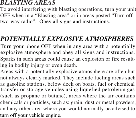 BLASTING AREASTo avoid interfering with blasting operations, turn your unitOFF when in a “Blasting area” or in areas posted “Turn offSparks in such areas could cause an explosion or fire result-ing in bodily injury or even death.Areas with a potentially explosive atmosphere are often butnot always clearly marked. They include fueling areas suchas gasoline stations, below deck on boats, fuel or chemical(such as propane or butane), areas where the air containschemicals or particles, such as: grain, dust,or metal powders,and any other area where you would normally be advised totwo-way radio”.  Obey all signs and instructions.POTENTIALLY EXPLOSIVE ATMOSPHERESTurn your phone OFF when in any area with a potentiallyexplosive atmosphere and obey all signs and instructions.transfer or storage vehicles using liquefied petroleum gasturn off your vehicle engine.