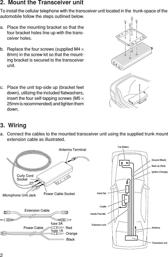 22. Mount the Transceiver unitTo install the cellular telephone with the transceiver unit located in the  trunk-space of theautomobile follow the steps outlined below.a. Place the mounting bracket so that thefour bracket holes line up with the trans-ceiver holes.b. Replace the four screws (supplied M4 ×8mm) in the screw kit so that the mount-ing bracket is secured to the transceiverunit.c. Place the unit top-side up (bracket feetdown), utilizing the included flatwashers,insert the four self-tapping screws (M5 ×25mm is recommended) and tighten themdown.OrangeExtension CablePower Cablefuse 3Afuse 1A RedBlack3. Wiringa. Connect the cables to the mounted transceiver unit using the supplied trunk mountextension cable as illustrated.Car BatteryGround (Black)Back up (Red)Ignition (Orange)Extension cordHands-Free MicCradleHand SetTransceiver unitAntennaAntenna TerminalPower Cable SocketMicrophone Unit JackCurly CordSocket