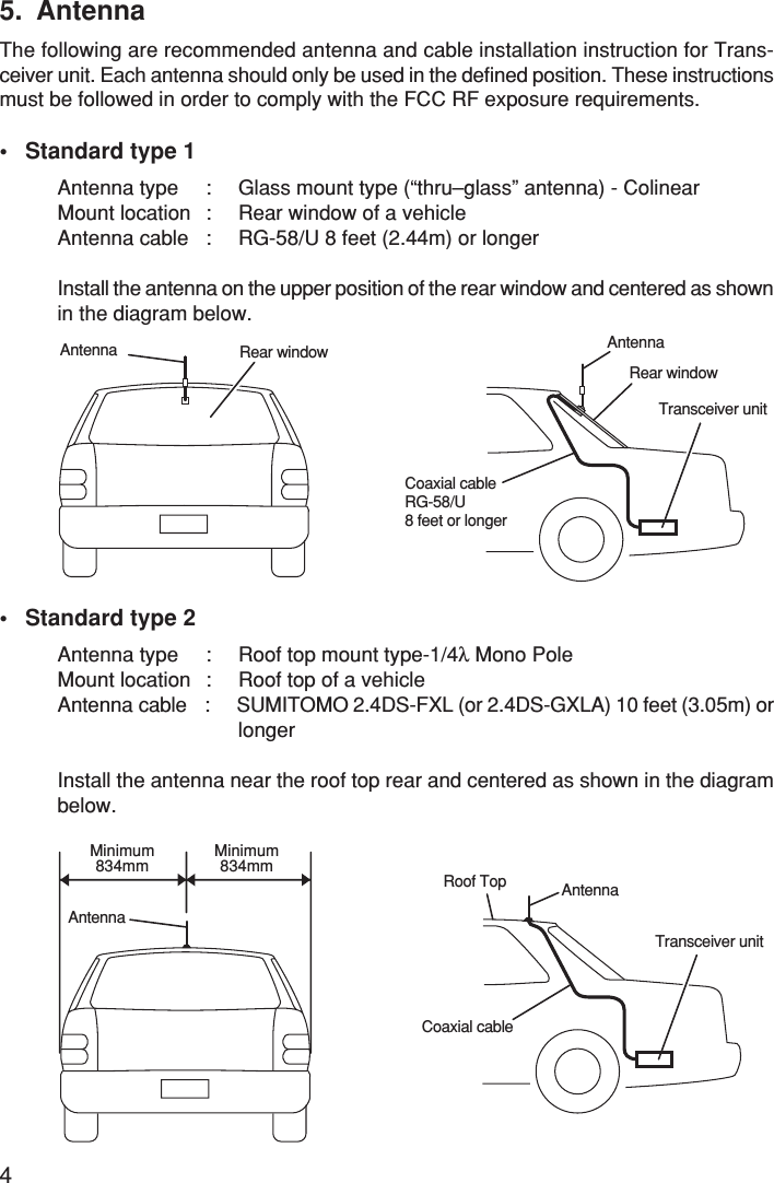 45. AntennaThe following are recommended antenna and cable installation instruction for Trans-ceiver unit. Each antenna should only be used in the defined position. These instructionsmust be followed in order to comply with the FCC RF exposure requirements.• Standard type 1Antenna type : Glass mount type (“thru–glass” antenna) - ColinearMount location : Rear window of a vehicleAntenna cable : RG-58/U 8 feet (2.44m) or longerInstall the antenna on the upper position of the rear window and centered as shownin the diagram below.• Standard type 2Antenna type : Roof top mount type-1/4λ Mono PoleMount location : Roof top of a vehicleAntenna cable : SUMITOMO 2.4DS-FXL (or 2.4DS-GXLA) 10 feet (3.05m) orlongerInstall the antenna near the roof top rear and centered as shown in the diagrambelow.Rear windowTransceiver unitAntennaCoaxial cableRG-58/U8 feet or longerRear windowAntennaTransceiver unitRoof Top AntennaCoaxial cableAntennaMinimum834mmMinimum834mm