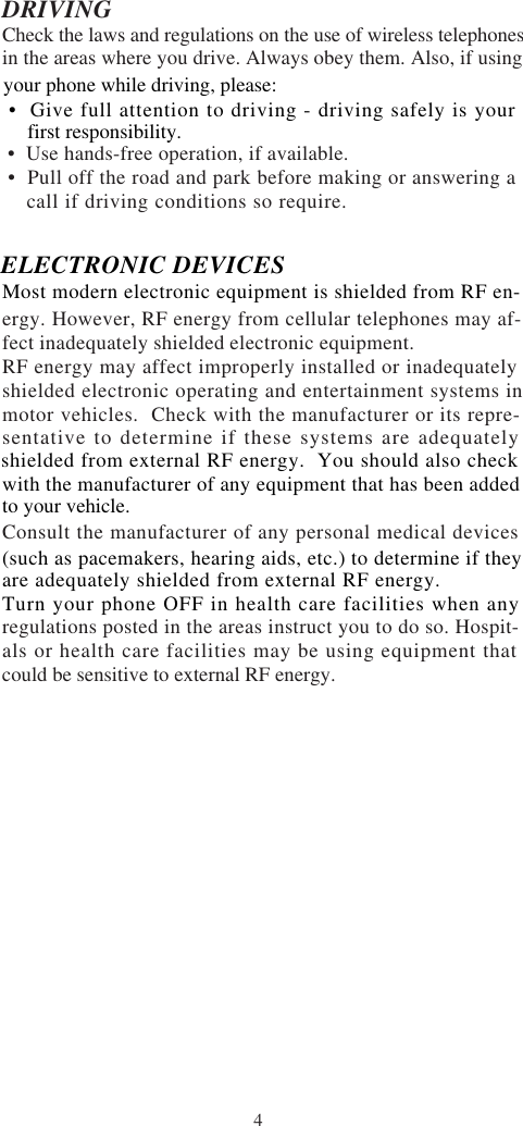 4DRIVINGCheck the laws and regulations on the use of wireless telephonesin the areas where you drive. Always obey them. Also, if using •  Use hands-free operation, if available. •  Pull off the road and park before making or answering a    call if driving conditions so require.ergy. However, RF energy from cellular telephones may af-fect inadequately shielded electronic equipment.RF energy may affect improperly installed or inadequatelyshielded electronic operating and entertainment systems inmotor vehicles.  Check with the manufacturer or its repre-sentative to determine if these systems are adequatelyConsult the manufacturer of any personal medical devicesregulations posted in the areas instruct you to do so. Hospit-als or health care facilities may be using equipment thatcould be sensitive to external RF energy.to your vehicle.shielded from external RF energy.  You should also checkwith the manufacturer of any equipment that has been addedyour phone while driving, please:  •  Give full attention to driving - driving safely is your     first responsibility.ELECTRONIC DEVICESMost modern electronic equipment is shielded from RF en-(such as pacemakers, hearing aids, etc.) to determine if theyare adequately shielded from external RF energy.Turn your phone OFF in health care facilities when any