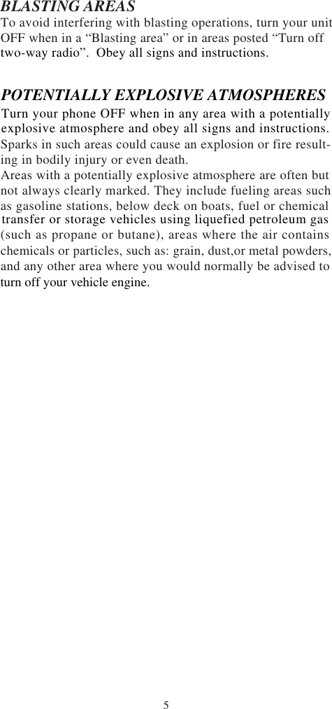 5BLASTING AREASTo avoid interfering with blasting operations, turn your unitOFF when in a “Blasting area” or in areas posted “Turn offSparks in such areas could cause an explosion or fire result-ing in bodily injury or even death.Areas with a potentially explosive atmosphere are often butnot always clearly marked. They include fueling areas suchas gasoline stations, below deck on boats, fuel or chemical(such as propane or butane), areas where the air containschemicals or particles, such as: grain, dust,or metal powders,and any other area where you would normally be advised totwo-way radio”.  Obey all signs and instructions.POTENTIALLY EXPLOSIVE ATMOSPHERESTurn your phone OFF when in any area with a potentiallyexplosive atmosphere and obey all signs and instructions.transfer or storage vehicles using liquefied petroleum gasturn off your vehicle engine.