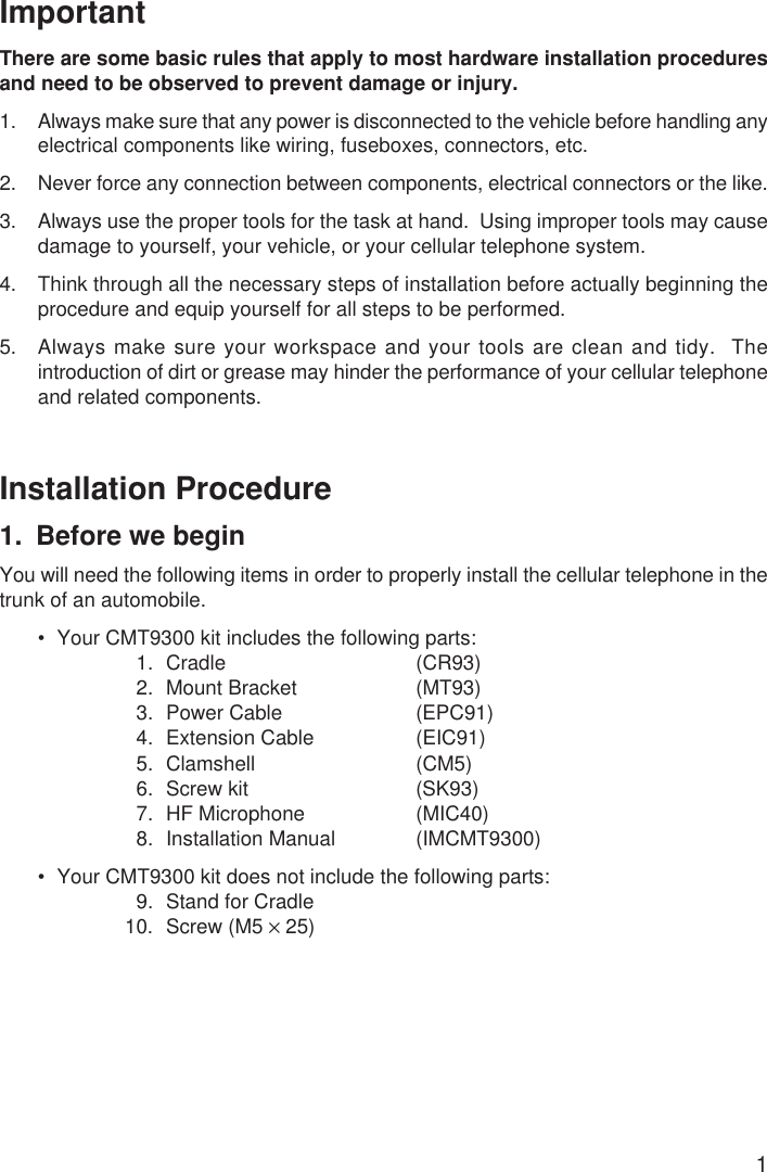 1ImportantThere are some basic rules that apply to most hardware installation proceduresand need to be observed to prevent damage or injury.1. Always make sure that any power is disconnected to the vehicle before handling anyelectrical components like wiring, fuseboxes, connectors, etc.2. Never force any connection between components, electrical connectors or the like.3. Always use the proper tools for the task at hand.  Using improper tools may causedamage to yourself, your vehicle, or your cellular telephone system.4. Think through all the necessary steps of installation before actually beginning theprocedure and equip yourself for all steps to be performed.5. Always make sure your workspace and your tools are clean and tidy.  Theintroduction of dirt or grease may hinder the performance of your cellular telephoneand related components.Installation Procedure1. Before we beginYou will need the following items in order to properly install the cellular telephone in thetrunk of an automobile.• Your CMT9300 kit includes the following parts:1. Cradle (CR93)2. Mount Bracket (MT93)3. Power Cable (EPC91)4. Extension Cable (EIC91)5. Clamshell (CM5)6. Screw kit (SK93)7. HF Microphone (MIC40)8. Installation Manual (IMCMT9300)• Your CMT9300 kit does not include the following parts:9. Stand for Cradle10. Screw (M5 × 25)