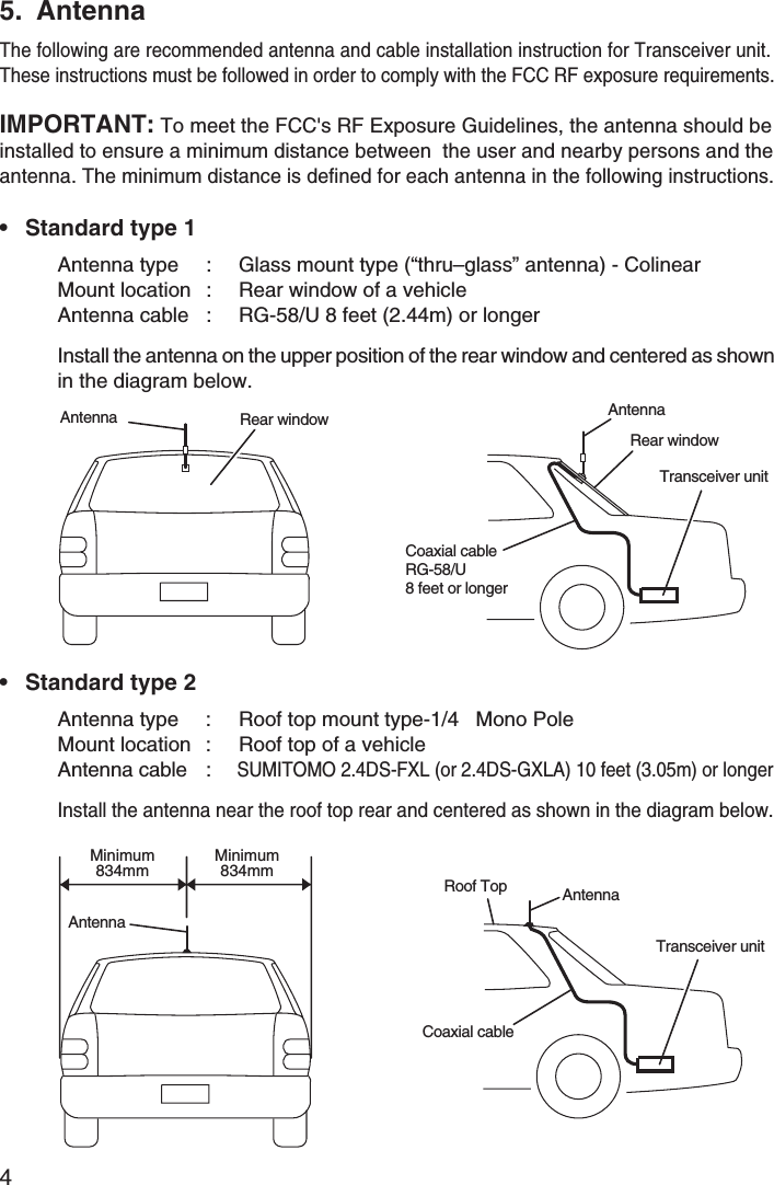 45. Antenna• Standard type 1IMPORTANT: To meet the FCC&apos;s RF Exposure Guidelines, the antenna should beinstalled to ensure a minimum distance between  the user and nearby persons and theantenna. The minimum distance is defined for each antenna in the following instructions.Antenna type : Glass mount type (“thru–glass” antenna) - ColinearMount location : Rear window of a vehicleAntenna cable : RG-58/U 8 feet (2.44m) or longerInstall the antenna on the upper position of the rear window and centered as shownin the diagram below.• Standard type 2Antenna type : Roof top mount type-1/4 Mono PoleMount location : Roof top of a vehicleAntenna cable :SUMITOMO 2.4DS-FXL (or 2.4DS-GXLA) 10 feet (3.05m) or longerInstall the antenna near the roof top rear and centered as shown in the diagram below.Rear windowTransceiver unitAntennaCoaxial cableRG-58/U8 feet or longerRear windowAntennaTransceiver unitRoof Top AntennaCoaxial cableAntennaMinimum834mmMinimum834mmThe following are recommended antenna and cable installation instruction for Transceiver unit.These instructions must be followed in order to comply with the FCC RF exposure requirements.
