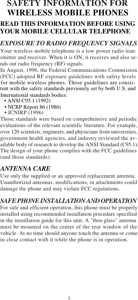 3SAFETY INFORMATION FOREXPOSURE TO RADIO FREQUENCY SIGNALSYour wireless mobile telephone is a low power radio tran-smitter and receiver. When it is ON, it receives and also se-nds out radio frequency (RF) signals.In August, 1996, the Federal Communications Commission(FCC) adopted RF exposure guidelines with safety levels   • ICNIRP (1996)Those standards were based on comprehensive and periodicevaluations of the relevant scientific literature. For example,over 120 scientists, engineers, and physicians from universities,government health agencies, and industry reviewed the av-ailable body of research to develop the ANSI Standard (C95.1).The design of your phone complies with the FCC guidelines(and those standards).Use only the supplied or an approved replacement antenna.Unauthorized antennas, modifications, or attachments coulddamage the phone and may violate FCC regulations.SAFE PHONE INSTALLATION AND OPERATIONFor safe and efficient operation, this phone must be properlyinstalled using recommended installation procedure specifiedin the installation guide for this unit. A &quot;thru-glass&quot; antennamust be mounted on the center of the rear window of thevehicle. At no time should anyone touch the antenna or comein close contact with it while the phone is in operation.ANTENNA CAREWIRELESS MOBILE PHONESREAD THIS INFORMATION BEFORE USINGYOUR MOBILE CELLULAR TELEPHONEfor mobile wireless phones. Those guidelines are consis-tent with the safety standards previously set by both U.S. andInternational standards bodies:   • ANSI C95.1 (1992)   • NCRP Report 86 (1986)