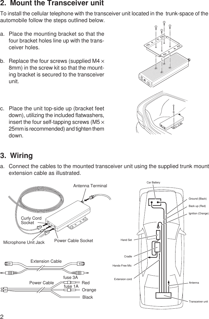 22. Mount the Transceiver unitTo install the cellular telephone with the transceiver unit located in the  trunk-space of theautomobile follow the steps outlined below.a. Place the mounting bracket so that thefour bracket holes line up with the trans-ceiver holes.b. Replace the four screws (supplied M4 ×8mm) in the screw kit so that the mount-ing bracket is secured to the transceiverunit.c. Place the unit top-side up (bracket feetdown), utilizing the included flatwashers,insert the four self-tapping screws (M5 ×25mm is recommended) and tighten themdown.OrangeExtension CablePower Cable fuse 3Afuse 1A RedBlack3. Wiringa. Connect the cables to the mounted transceiver unit using the supplied trunk mountextension cable as illustrated.Car BatteryGround (Black)Back up (Red)Ignition (Orange)Extension cordHands-Free MicCradleHand SetTransceiver unitAntennaAntenna TerminalPower Cable SocketMicrophone Unit JackCurly CordSocket