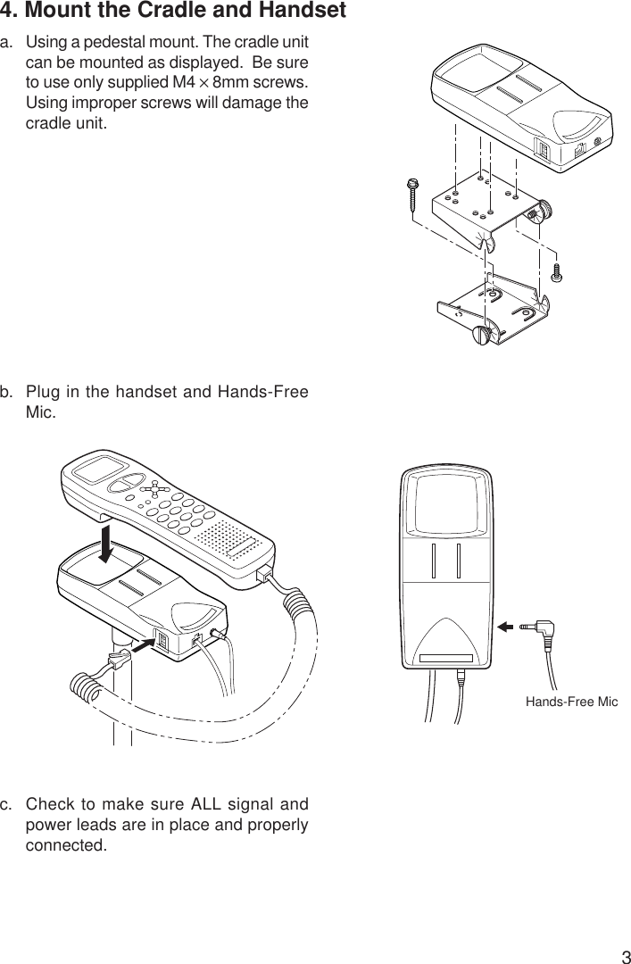 34. Mount the Cradle and Handseta. Using a pedestal mount. The cradle unitcan be mounted as displayed.  Be sureto use only supplied M4 × 8mm screws.Using improper screws will damage thecradle unit.b. Plug in the handset and Hands-FreeMic.c. Check to make sure ALL signal andpower leads are in place and properlyconnected.Hands-Free Mic