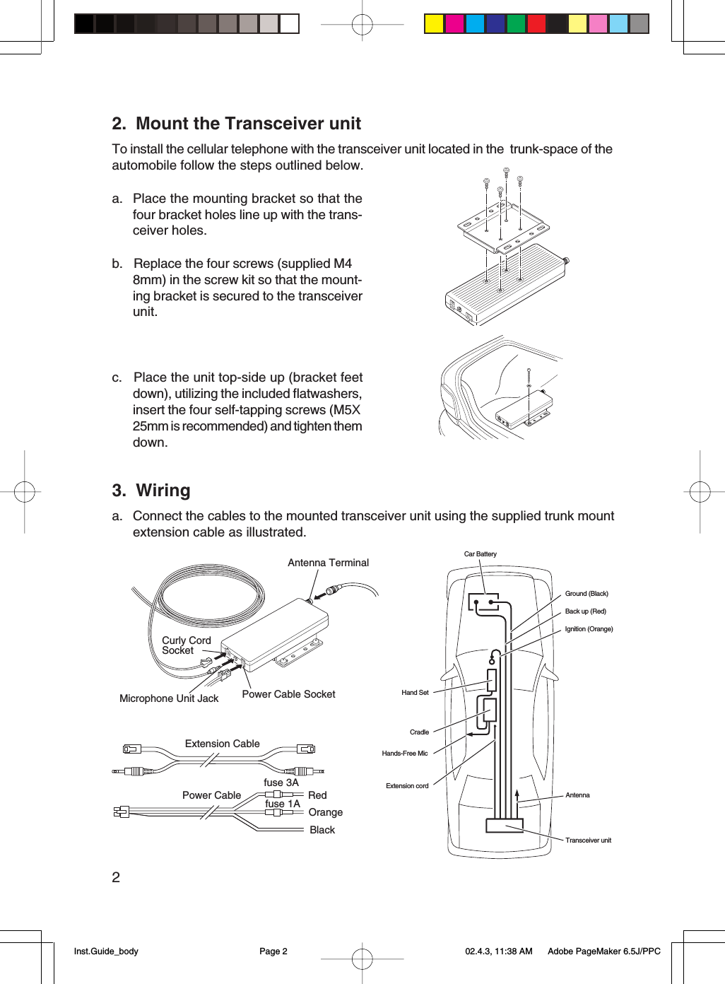 22. Mount the Transceiver unitTo install the cellular telephone with the transceiver unit located in the  trunk-space of theautomobile follow the steps outlined below.a. Place the mounting bracket so that thefour bracket holes line up with the trans-ceiver holes.b. Replace the four screws (supplied M4 8mm) in the screw kit so that the mount-ing bracket is secured to the transceiverunit.c. Place the unit top-side up (bracket feetdown), utilizing the included flatwashers,insert the four self-tapping screws (M5X25mm is recommended) and tighten themdown.OrangeExtension CablePower Cablefuse 3Afuse 1A RedBlack3. Wiringa. Connect the cables to the mounted transceiver unit using the supplied trunk mountextension cable as illustrated.Car BatteryGround (Black)Back up (Red)Ignition (Orange)Extension cordHands-Free MicCradleHand SetTransceiver unitAntennaAntenna TerminalPower Cable SocketMicrophone Unit JackCurly CordSocketInst.Guide_body 02.4.3, 11:38 AMPage 2 Adobe PageMaker 6.5J/PPC