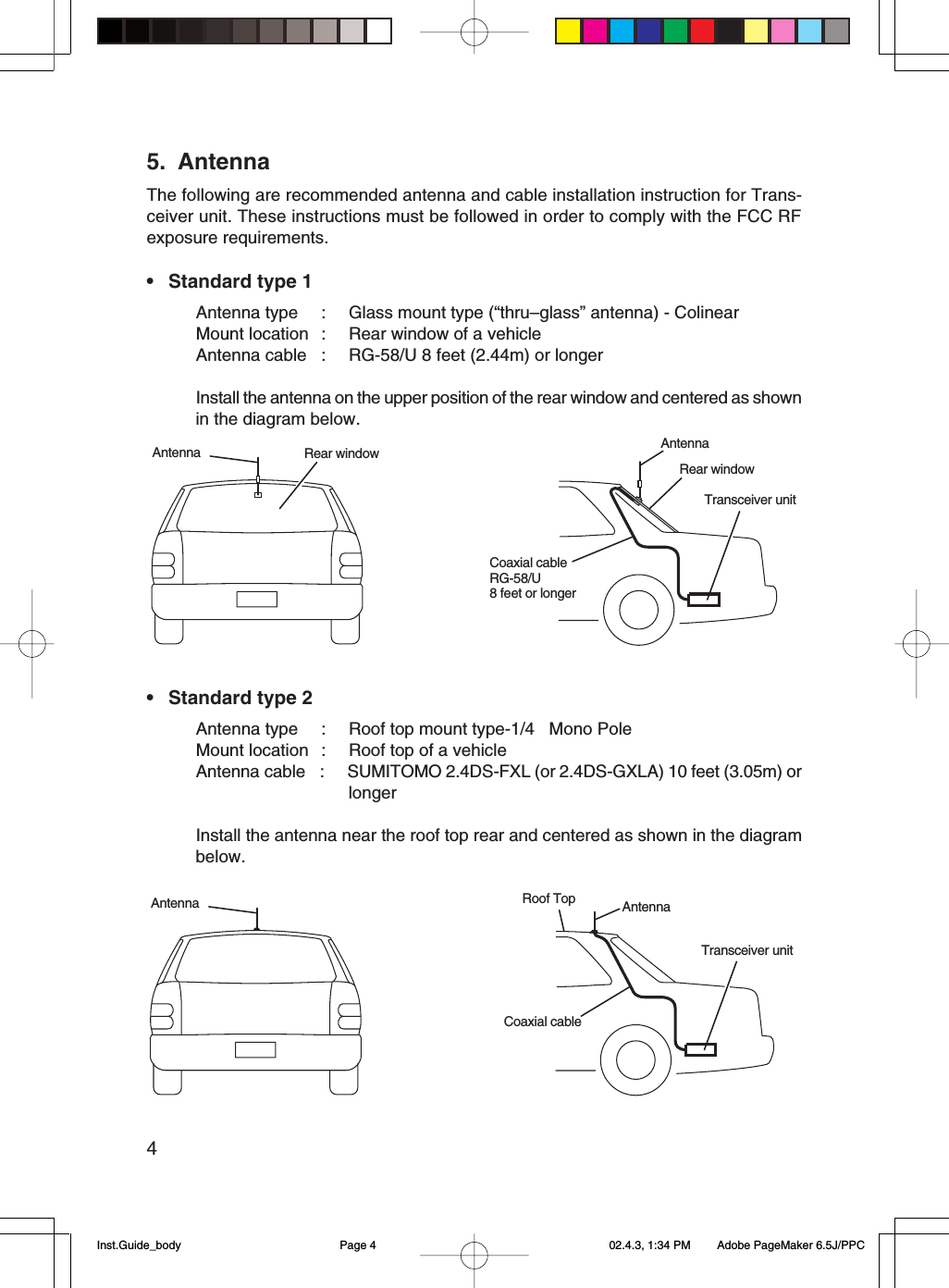 45. AntennaThe following are recommended antenna and cable installation instruction for Trans-ceiver unit. These instructions must be followed in order to comply with the FCC RFexposure requirements.• Standard type 1Antenna type : Glass mount type (“thru–glass” antenna) - ColinearMount location : Rear window of a vehicleAntenna cable : RG-58/U 8 feet (2.44m) or longerInstall the antenna on the upper position of the rear window and centered as shownin the diagram below.• Standard type 2Antenna type : Roof top mount type-1/4l Mono PoleMount location : Roof top of a vehicleAntenna cable : SUMITOMO 2.4DS-FXL (or 2.4DS-GXLA) 10 feet (3.05m) orlongerInstall the antenna near the roof top rear and centered as shown in the diagrambelow.Rear windowTransceiver unitAntennaCoaxial cableRG-58/U8 feet or longerRear windowAntennaTransceiver unitRoof Top AntennaCoaxial cableAntennaInst.Guide_body 02.4.3, 1:34 PMPage 4 Adobe PageMaker 6.5J/PPC