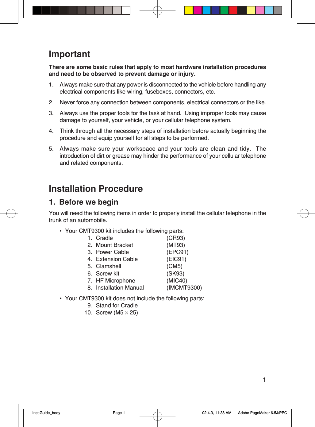 1ImportantThere are some basic rules that apply to most hardware installation proceduresand need to be observed to prevent damage or injury.1. Always make sure that any power is disconnected to the vehicle before handling anyelectrical components like wiring, fuseboxes, connectors, etc.2. Never force any connection between components, electrical connectors or the like.3. Always use the proper tools for the task at hand.  Using improper tools may causedamage to yourself, your vehicle, or your cellular telephone system.4. Think through all the necessary steps of installation before actually beginning theprocedure and equip yourself for all steps to be performed.5. Always make sure your workspace and your tools are clean and tidy.  Theintroduction of dirt or grease may hinder the performance of your cellular telephoneand related components.Installation Procedure1. Before we beginYou will need the following items in order to properly install the cellular telephone in thetrunk of an automobile.• Your CMT9300 kit includes the following parts:1. Cradle (CR93)2. Mount Bracket (MT93)3. Power Cable (EPC91)4. Extension Cable (EIC91)5. Clamshell (CM5)6. Screw kit (SK93)7. HF Microphone (MIC40)8. Installation Manual (IMCMT9300)• Your CMT9300 kit does not include the following parts:9. Stand for Cradle10. Screw (M5 × 25)Inst.Guide_body 02.4.3, 11:38 AMPage 1 Adobe PageMaker 6.5J/PPC