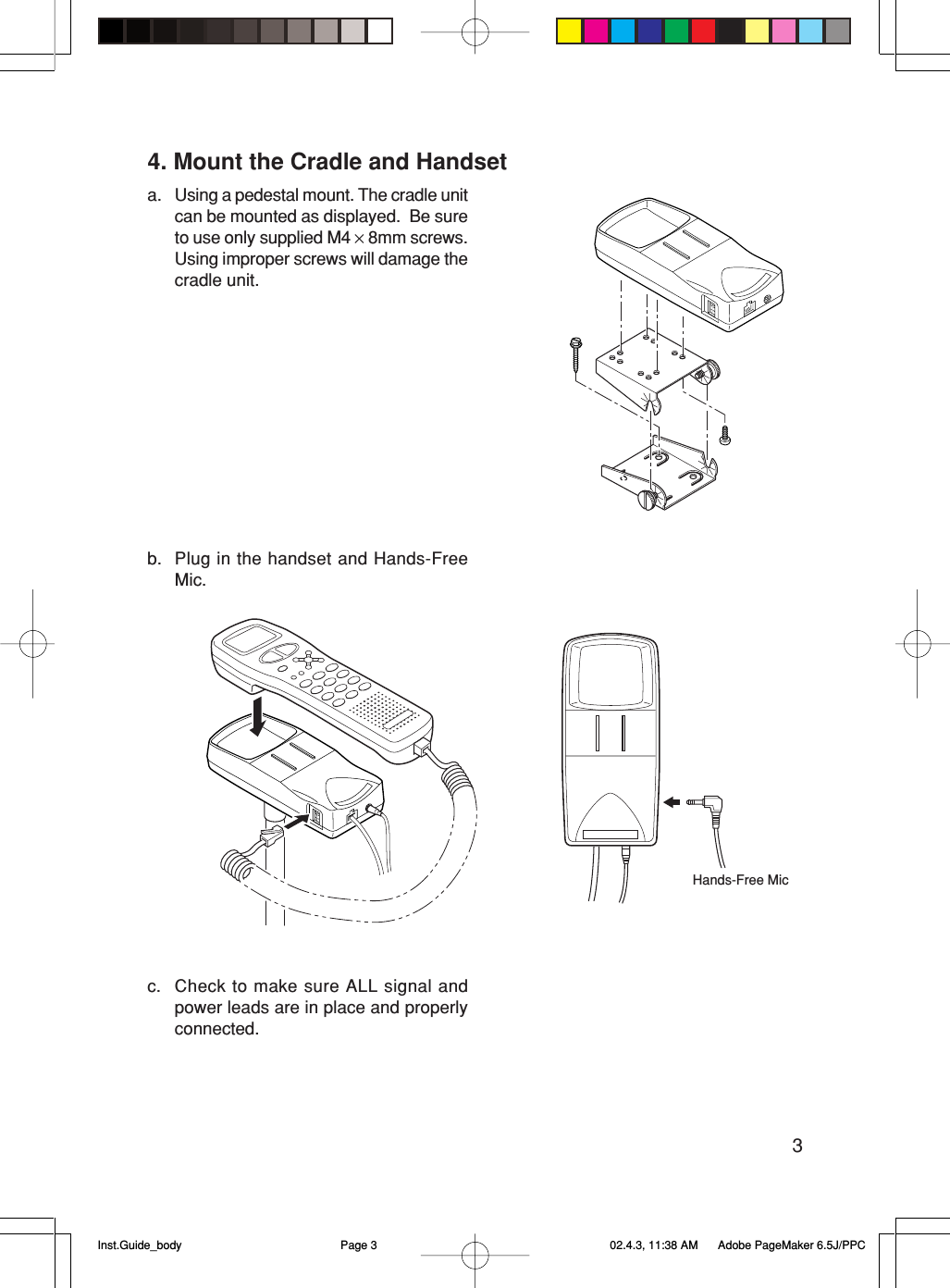 34. Mount the Cradle and Handseta. Using a pedestal mount. The cradle unitcan be mounted as displayed.  Be sureto use only supplied M4 × 8mm screws.Using improper screws will damage thecradle unit.b. Plug in the handset and Hands-FreeMic.c. Check to make sure ALL signal andpower leads are in place and properlyconnected.Hands-Free MicInst.Guide_body 02.4.3, 11:38 AMPage 3 Adobe PageMaker 6.5J/PPC