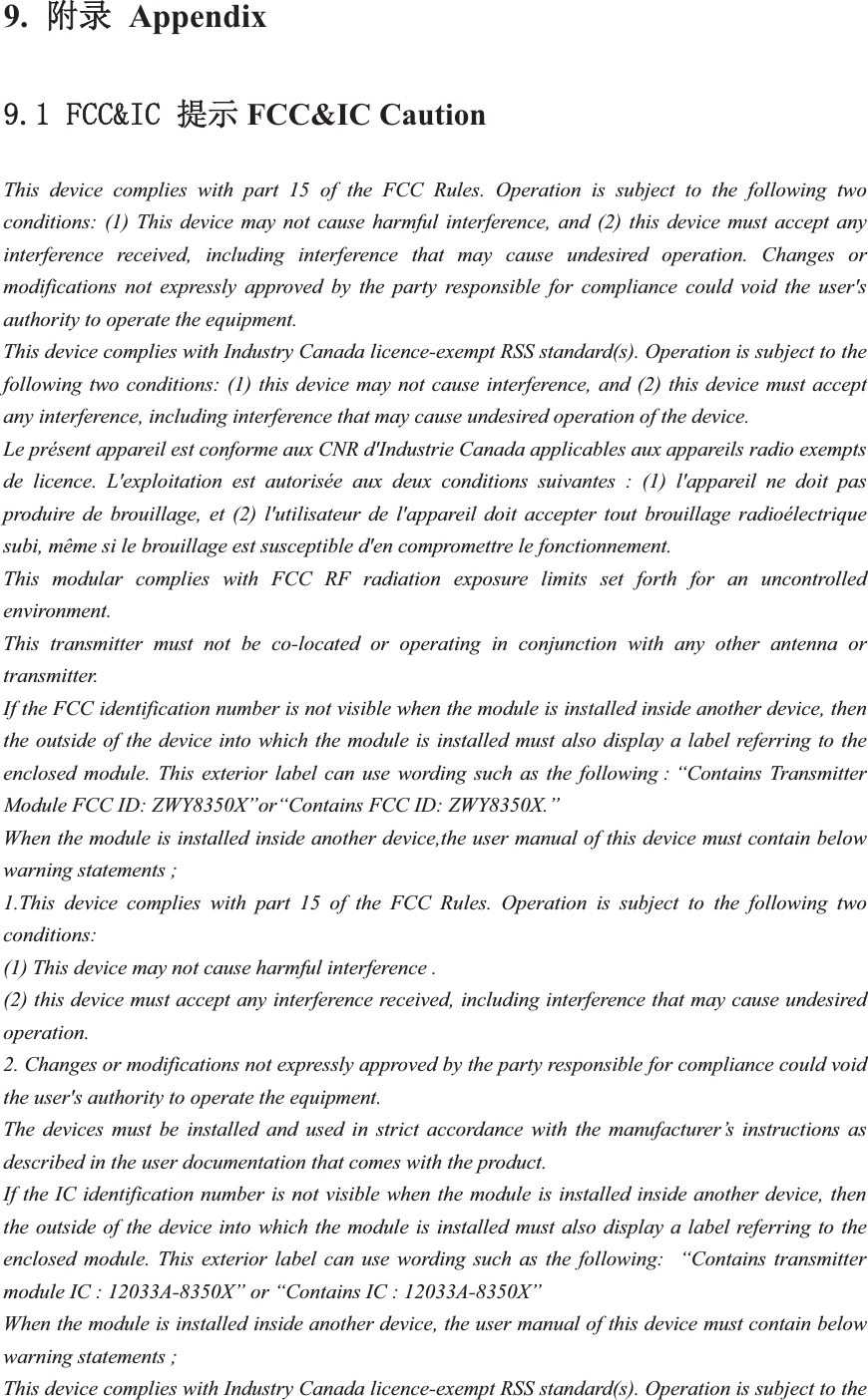 9.䱴ᖅ Appendix)&amp;&amp;,&amp; ᨀ⽪FCC&amp;IC Caution This device complies with part 15 of the FCC Rules. Operation is subject to the following two conditions: (1) This device may not cause harmful interference, and (2) this device must accept any interference received, including interference that may cause undesired operation. Changes or modifications not expressly approved by the party responsible for compliance could void the user&apos;s authority to operate the equipment. This device complies with Industry Canada licence-exempt RSS standard(s). Operation is subject to the following two conditions: (1) this device may not cause interference, and (2) this device must accept any interference, including interference that may cause undesired operation of the device. Le présent appareil est conforme aux CNR d&apos;Industrie Canada applicables aux appareils radio exempts de licence. L&apos;exploitation est autorisée aux deux conditions suivantes : (1) l&apos;appareil ne doit pas produire de brouillage, et (2) l&apos;utilisateur de l&apos;appareil doit accepter tout brouillage radioélectrique subi, même si le brouillage est susceptible d&apos;en compromettre le fonctionnement. This modular complies with FCC RF radiation exposure limits set forth for an uncontrolled environment. This transmitter must not be co-located or operating in conjunction with any other antenna or transmitter. If the FCC identification number is not visible when the module is installed inside another device, then the outside of the device into which the module is installed must also display a label referring to the enclosed module. This exterior label can use wording such as the following : “Contains Transmitter Module FCC ID: ZWY8350X”or“Contains FCC ID: ZWY8350X.” When the module is installed inside another device,the user manual of this device must contain below warning statements ; 1.This device complies with part 15 of the FCC Rules. Operation is subject to the following two conditions: (1) This device may not cause harmful interference . (2) this device must accept any interference received, including interference that may cause undesired operation.  2. Changes or modifications not expressly approved by the party responsible for compliance could void the user&apos;s authority to operate the equipment. The devices must be installed and used in strict accordance with the manufacturer’s instructions as described in the user documentation that comes with the product. If the IC identification number is not visible when the module is installed inside another device, then the outside of the device into which the module is installed must also display a label referring to the enclosed module. This exterior label can use wording such as the following:  “Contains transmitter module IC : 12033A-8350X” or “Contains IC : 12033A-8350X” When the module is installed inside another device, the user manual of this device must contain below warning statements ; This device complies with Industry Canada licence-exempt RSS standard(s). Operation is subject to the 
