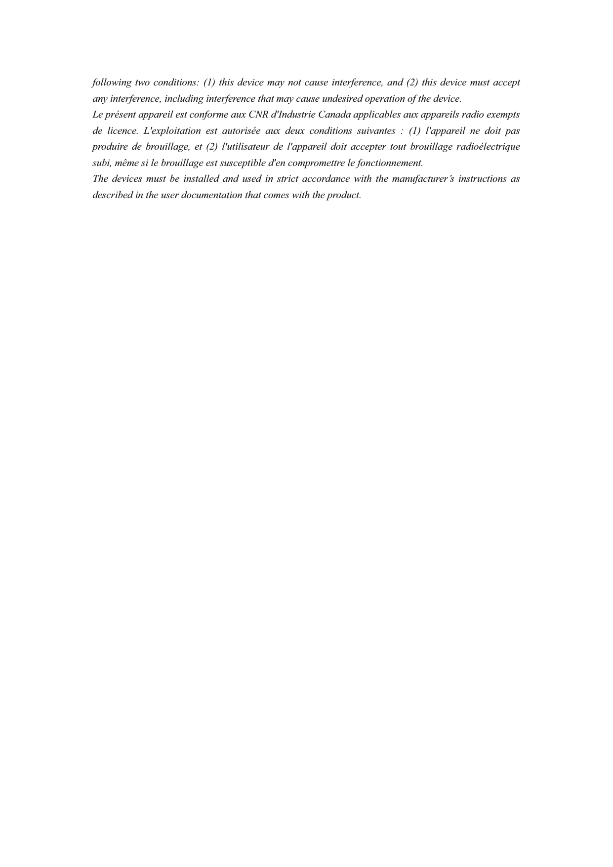 following two conditions: (1) this device may not cause interference, and (2) this device must accept any interference, including interference that may cause undesired operation of the device. Le présent appareil est conforme aux CNR d&apos;Industrie Canada applicables aux appareils radio exempts de licence. L&apos;exploitation est autorisée aux deux conditions suivantes : (1) l&apos;appareil ne doit pas produire de brouillage, et (2) l&apos;utilisateur de l&apos;appareil doit accepter tout brouillage radioélectrique subi, même si le brouillage est susceptible d&apos;en compromettre le fonctionnement. The devices must be installed and used in strict accordance with the manufacturer’s instructions as described in the user documentation that comes with the product. 