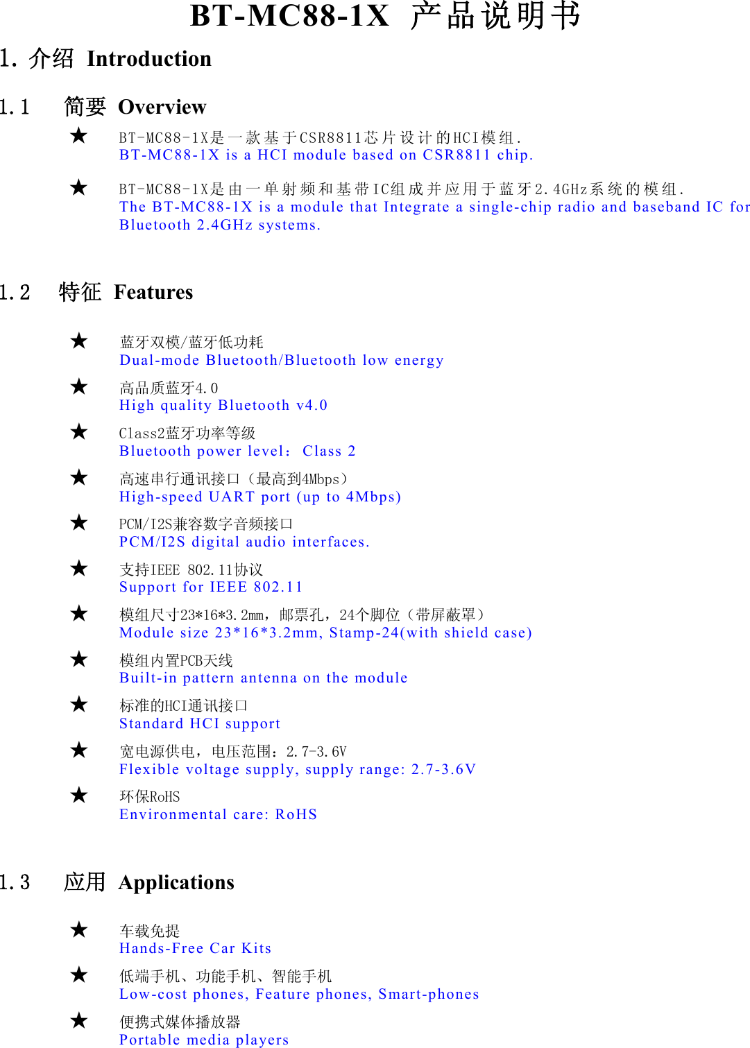    BT-MC88-1X  产品说明书 1. 介绍 Introduction 1.1   简要  Overview   ★  BT-MC88-1X是 一 款 基 于 CSR8811芯 片 设 计 的 HCI模 组 . BT-MC88-1X is a H CI module bas ed on CSR8811 ch ip.  ★  BT-MC88-1X是 由 一 单 射 频 和 基 带 IC组 成 并 应 用 于 蓝 牙 2.4GHz系 统 的 模 组 .  The BT-MC88-1X i s a module that  Integrate a  single-chip r adio and baseband  IC for Bluetooth 2.4G Hz systems.  1.2  特征 Features        ★   蓝牙双模/蓝牙低功耗   Dual-mode Bluetoo th/Bluetooth  low energy        ★   高品质蓝牙4.0  High qualit y Bluetooth  v4.0       ★  Class2蓝牙功率等级  Bluetooth powe r level：Class  2       ★   高速串行通讯接口（最高到4Mbps）  High-speed UAR T port (up to 4Mbp s)       ★  PCM/I2S兼容数字音频接口  PCM/I2S digital  audio inter faces.       ★  支持IEEE 802.11协议  Support for  IEEE 802.11         ★  模组尺寸23*16*3.2mm，邮票孔，24个脚位（带屏蔽罩）  Module size 23 *16*3.2mm, Sta mp-24(with shi eld case)       ★  模组内置PCB天线  Built-in pat tern antenna o n the module       ★  标准的HCI通讯接口  Standard HC I support       ★  宽电源供电，电压范围：2.7-3.6V Flexible  voltage supply, supp ly range: 2.7 -3.6V       ★  环保RoHS  Environmental car e: RoHS  1.3   应用  Applications          ★  车载免提 Hands-Free Car  Kits      ★  低端手机、功能手机、智能手机 Low-cost phones , Feature phone s, Smart-phone s      ★  便携式媒体播放器 Portable  media players 