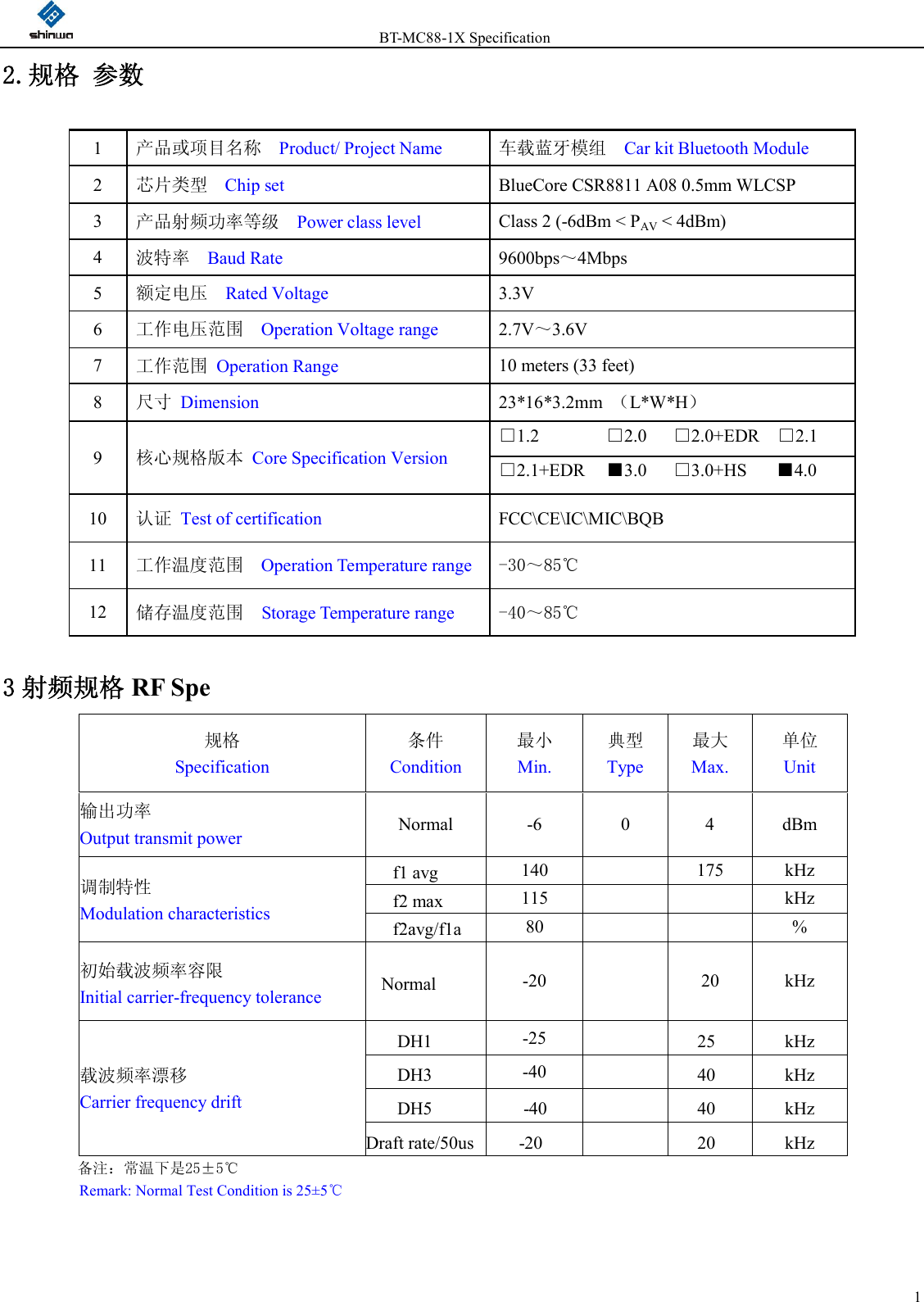                 BT-MC88-1X Specification  12.规格 参数                      3 射频规格 RF Spe 规格 Specification 条件 Condition 最小 Min. 典型 Type 最大 Max. 单位 Unit 输出功率 Output transmit power Normal  -6  0  4  dBm  调制特性 Modulation characteristics  f1 avg  140    175  kHz f2 max  115      kHz f2avg/f1avg 80      % 初始载波频率容限 Initial carrier-frequency tolerance  Normal -20    20  kHz  载波频率漂移 Carrier frequency drift  DH1  -25      25  kHz DH3  -40      40  kHz DH5      -40        40  kHz Draft rate/50us   -20      20  kHz 备注：常温下是25±5℃ Remark: Normal Test Condition is 25±5℃  1  产品或项目名称  Product/ Project Name 车载蓝牙模组    Car kit Bluetooth Module 2  芯片类型  Chip set BlueCore CSR8811 A08 0.5mm WLCSP 3  产品射频功率等级  Power class level Class 2 (-6dBm &lt; PAV &lt; 4dBm) 4  波特率  Baud Rate 9600bps～4Mbps 5  额定电压  Rated Voltage 3.3V   6  工作电压范围   Operation Voltage range 2.7V～3.6V 7  工作范围 Operation Range 10 meters (33 feet) 8  尺寸 Dimension 23*16*3.2mm  （L*W*H） 9  核心规格版本 Core Specification Version □1.2            □2.0      □2.0+EDR    □2.1 □2.1+EDR    ■3.0      □3.0+HS       ■4.0 10  认证 Test of certification FCC\CE\IC\MIC\BQB 11  工作温度范围  Operation Temperature range  -30～85℃ 12  储存温度范围  Storage Temperature range  -40～85℃ 