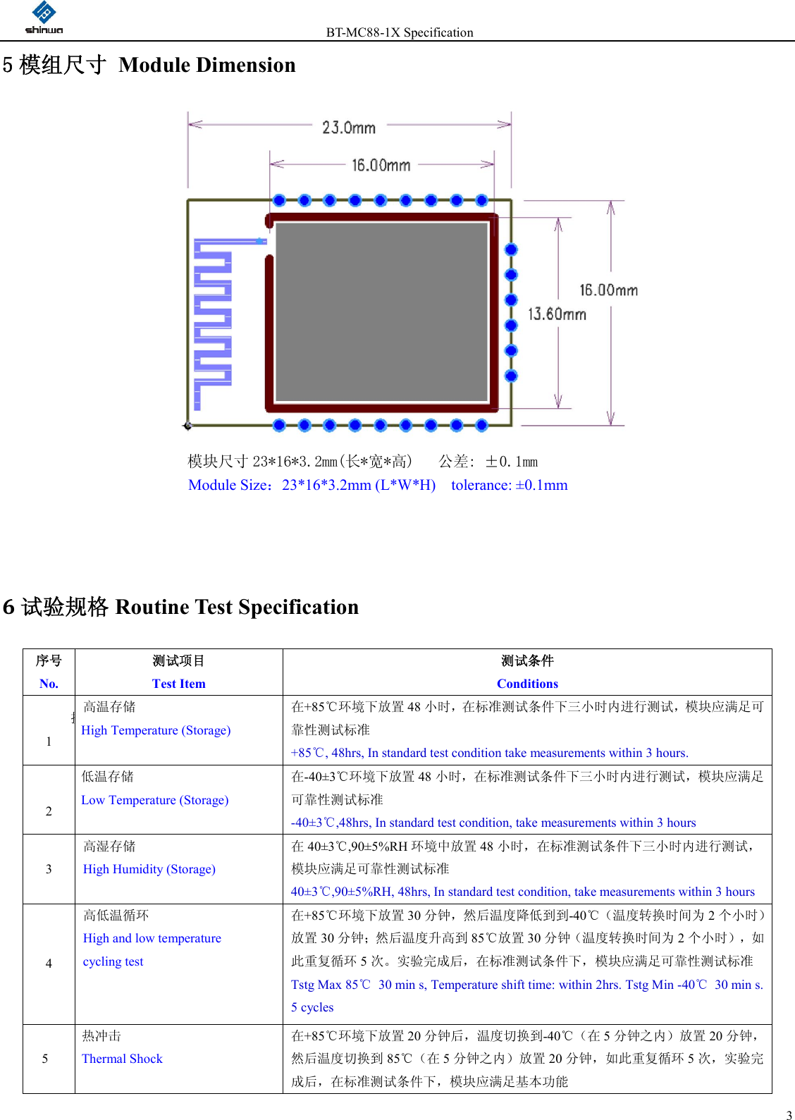                 BT-MC88-1X Specification  35 模组尺寸  Module Dimension    模块尺寸 23*16*3.2mm(长*宽*高)   公差: ±0.1mm  Module Size：23*16*3.2mm (L*W*H)    tolerance: ±0.1mm   6试验规格 Routine Test Specification 序号       No. 测试项目                  Test Item 测试条件                                   Conditions 换1 高温存储 High Temperature (Storage) 在+85℃环境下放置 48 小时，在标准测试条件下三小时内进行测试，模块应满足可靠性测试标准 +85℃, 48hrs, In standard test condition take measurements within 3 hours. 2 低温存储 Low Temperature (Storage) 在-40±3℃环境下放置 48 小时，在标准测试条件下三小时内进行测试，模块应满足可靠性测试标准 -40±3℃,48hrs, In standard test condition, take measurements within 3 hours 3 高湿存储 High Humidity (Storage) 在40±3℃,90±5%RH 环境中放置 48 小时，在标准测试条件下三小时内进行测试，模块应满足可靠性测试标准 40±3℃,90±5%RH, 48hrs, In standard test condition, take measurements within 3 hours 4 高低温循环 High and low temperature   cycling test 在+85℃环境下放置 30 分钟，然后温度降低到到-40℃（温度转换时间为 2个小时）放置 30 分钟；然后温度升高到 85℃放置 30 分钟（温度转换时间为 2个小时），如此重复循环 5次。实验完成后，在标准测试条件下，模块应满足可靠性测试标准 Tstg Max 85℃  30 min s, Temperature shift time: within 2hrs. Tstg Min -40℃  30 min s. 5 cycles 5 热冲击 Thermal Shock 在+85℃环境下放置 20 分钟后，温度切换到-40℃（在 5分钟之内）放置 20 分钟，然后温度切换到 85℃（在 5分钟之内）放置 20 分钟，如此重复循环 5次，实验完成后，在标准测试条件下，模块应满足基本功能 