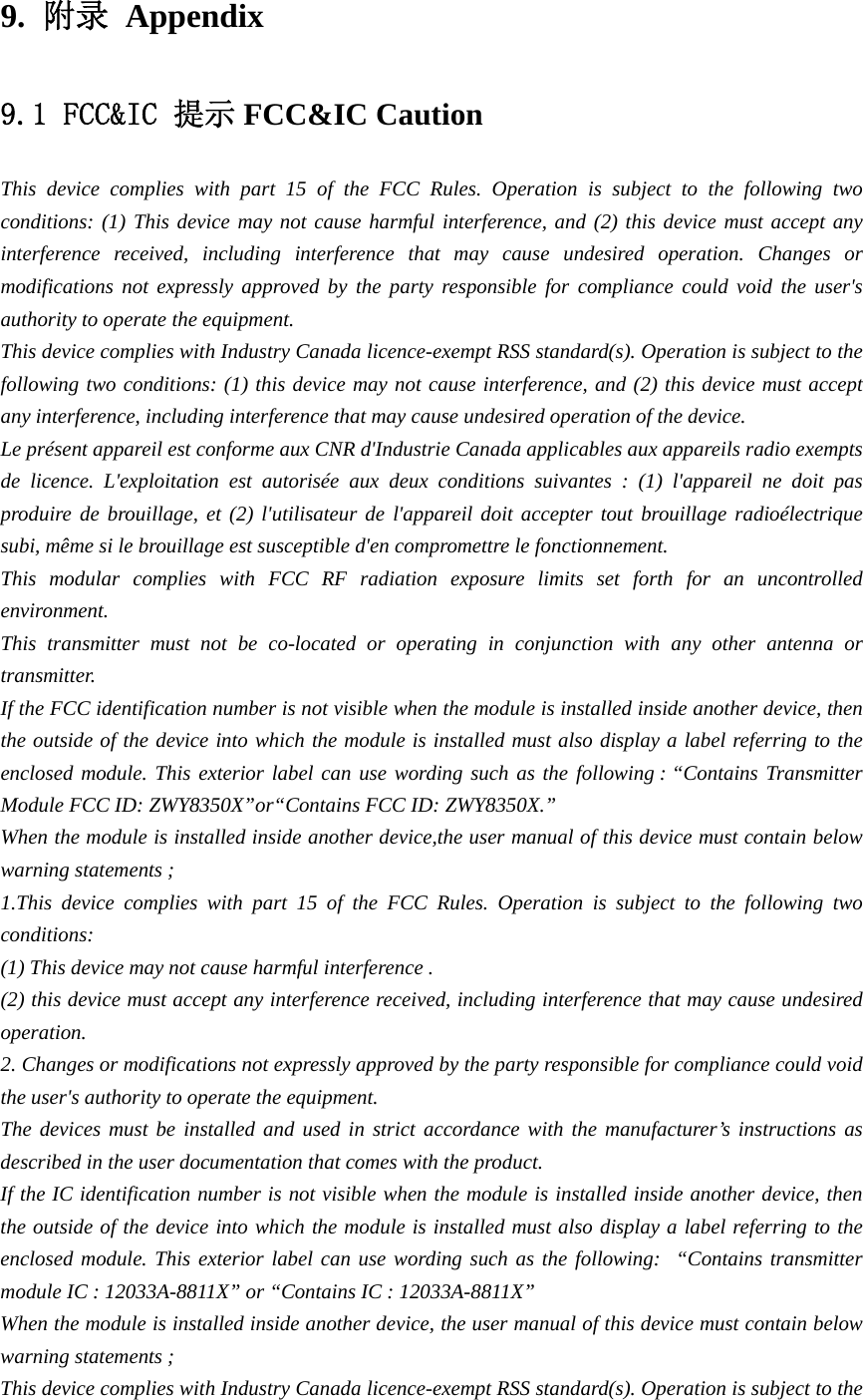 9.  附录 Appendix9.1 FCC&amp;IC 提示 FCC&amp;IC Caution This device complies with part 15 of the FCC Rules. Operation is subject to the following two conditions: (1) This device may not cause harmful interference, and (2) this device must accept any interference received, including interference that may cause undesired operation. Changes or modifications not expressly approved by the party responsible for compliance could void the user&apos;s authority to operate the equipment. This device complies with Industry Canada licence-exempt RSS standard(s). Operation is subject to the following two conditions: (1) this device may not cause interference, and (2) this device must accept any interference, including interference that may cause undesired operation of the device. Le présent appareil est conforme aux CNR d&apos;Industrie Canada applicables aux appareils radio exempts de licence. L&apos;exploitation est autorisée aux deux conditions suivantes : (1) l&apos;appareil ne doit pas produire de brouillage, et (2) l&apos;utilisateur de l&apos;appareil doit accepter tout brouillage radioélectrique subi, même si le brouillage est susceptible d&apos;en compromettre le fonctionnement. This modular complies with FCC RF radiation exposure limits set forth for an uncontrolled environment. This transmitter must not be co-located or operating in conjunction with any other antenna or transmitter. If the FCC identification number is not visible when the module is installed inside another device, then the outside of the device into which the module is installed must also display a label referring to the enclosed module. This exterior label can use wording such as the following : “Contains Transmitter Module FCC ID: ZWY8350X”or“Contains FCC ID: ZWY8350X.” When the module is installed inside another device,the user manual of this device must contain below warning statements ; 1.This device complies with part 15 of the FCC Rules. Operation is subject to the following two conditions: (1) This device may not cause harmful interference . (2) this device must accept any interference received, including interference that may cause undesired operation.  2. Changes or modifications not expressly approved by the party responsible for compliance could void the user&apos;s authority to operate the equipment. The devices must be installed and used in strict accordance with the manufacturer’s instructions as described in the user documentation that comes with the product. If the IC identification number is not visible when the module is installed inside another device, then the outside of the device into which the module is installed must also display a label referring to the enclosed module. This exterior label can use wording such as the following:   “Contains transmitter module IC : 12033A-8811X” or “Contains IC : 12033A-8811X” When the module is installed inside another device, the user manual of this device must contain below warning statements ; This device complies with Industry Canada licence-exempt RSS standard(s). Operation is subject to the 