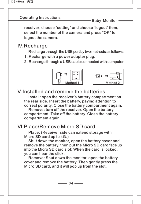 04Baby MonitorOperating Instructionsreceiver, choose “setting” and choose “logout” item, select the number of the camera and press “OK” to logout the camera.Ⅳ.Recharge    Recharge through the USB port by two methods as follows:1. Recharge with a power adapter plug.2. Recharge through a USB cable connected with computerMethod 1 Method 2Ⅴ.Installed and remove the batteries    Install: open the receiver’s battery compartment on the rear side. Insert the battery, paying attention to correct polarity. Close the battery compartment again.    Remove: turn off the receiver. Open the battery compartment. Take off the battery. Close the battery compartment again.Ⅵ.Place/Remove Micro SD card    Place: (Receiver side can extend storage with Micro SD card up to 4G.)    Shut down the monitor, open the battery cover and remove the battery, then put the Micro SD card face up into the Micro SD card slot; When the card is locked, you can hear the click.     Remove: Shut down the monitor, open the battery cover and remove the battery. Then gently press the Micro SD card, and it will pop up from the slot.135x90mm  内页